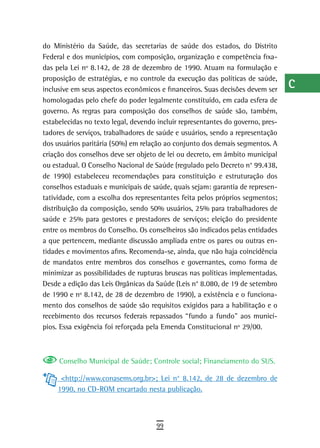 do Ministério da Saúde, das secretarias de saúde dos estados, do Distrito        a
Federal e dos municípios, com composição, organização e competência fixa-
das pela Lei nº 8.142, de 28 de dezembro de 1990. Atuam na formulação e          B
proposição de estratégias, e no controle da execução das políticas de saúde,
inclusive em seus aspectos econômicos e financeiros. Suas decisões devem ser
                                                                                 C
homologadas pelo chefe do poder legalmente constituído, em cada esfera de
governo. As regras para composição dos conselhos de saúde são, também,
                                                                                 d
estabelecidas no texto legal, devendo incluir representantes do governo, pres-
                                                                                 e
tadores de serviços, trabalhadores de saúde e usuários, sendo a representação
dos usuários paritária (50%) em relação ao conjunto dos demais segmentos. A      F
criação dos conselhos deve ser objeto de lei ou decreto, em âmbito municipal
ou estadual. O Conselho Nacional de Saúde (regulado pelo Decreto n° 99.438,      G
de 1990) estabeleceu recomendações para constituição e estruturação dos
conselhos estaduais e municipais de saúde, quais sejam: garantia de represen-    H
tatividade, com a escolha dos representantes feita pelos próprios segmentos;
distribuição da composição, sendo 50% usuários, 25% para trabalhadores de        i
saúde e 25% para gestores e prestadores de serviços; eleição do presidente
entre os membros do Conselho. Os conselheiros são indicados pelas entidades      L
a que pertencem, mediante discussão ampliada entre os pares ou outras en-
tidades e movimentos afins. Recomenda-se, ainda, que não haja coincidência
                                                                                 M
de mandatos entre membros dos conselhos e governantes, como forma de
minimizar as possibilidades de rupturas bruscas nas políticas implementadas.
                                                                                 n-o
Desde a edição das Leis Orgânicas da Saúde (Leis n° 8.080, de 19 de setembro
                                                                                 P
de 1990 e nº 8.142, de 28 de dezembro de 1990), a existência e o funciona-
mento dos conselhos de saúde são requisitos exigidos para a habilitação e o      Q
recebimento dos recursos federais repassados “fundo a fundo” aos municí-
pios. Essa exigência foi reforçada pela Emenda Constitucional nº 29/00.          r
                                                                                 s
     Conselho Municipal de Saúde; Controle social; Financiamento do SUS.
                                                                                 t
      <http://www.conasems.org.br>; Lei n° 8.142, de 28 de dezembro de
     1990, no CD-ROM encartado nesta publicação.                                 U
                                                                                 V-Z
                                     99
 
