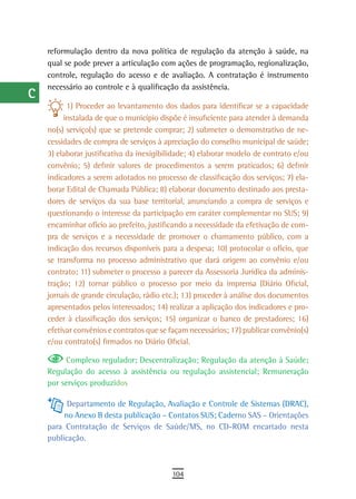 a    reformulação dentro da nova política de regulação da atenção à saúde, na
      qual se pode prever a articulação com ações de programação, regionalização,
  B   controle, regulação do acesso e de avaliação. A contratação é instrumento
      necessário ao controle e à qualificação da assistência.
  C
            1) Proceder ao levantamento dos dados para identificar se a capacidade
  d        instalada de que o município dispõe é insuficiente para atender à demanda
      no(s) serviço(s) que se pretende comprar; 2) submeter o demonstrativo de ne-
  e   cessidades de compra de serviços à apreciação do conselho municipal de saúde;
      3) elaborar justificativa da inexigibilidade; 4) elaborar modelo de contrato e/ou
  F   convênio; 5) definir valores de procedimentos a serem praticados; 6) definir
      indicadores a serem adotados no processo de classificação dos serviços; 7) ela-
 G    borar Edital de Chamada Pública; 8) elaborar documento destinado aos presta-
      dores de serviços da sua base territorial, anunciando a compra de serviços e
 H    questionando o interesse da participação em caráter complementar no SUS; 9)
      encaminhar ofício ao prefeito, justificando a necessidade da efetivação de com-
  i   pra de serviços e a necessidade de promover o chamamento público, com a
  L   indicação dos recursos disponíveis para a despesa; 10) protocolar o ofício, que
      se transforma no processo administrativo que dará origem ao convênio e/ou
 M    contrato; 11) submeter o processo a parecer da Assessoria Jurídica da adminis-
      tração; 12) tornar público o processo por meio da imprensa (Diário Oficial,
n-o   jornais de grande circulação, rádio etc.); 13) proceder à análise dos documentos
      apresentados pelos interessados; 14) realizar a aplicação dos indicadores e pro-
  P   ceder à classificação dos serviços; 15) organizar o banco de prestadores; 16)
      efetivar convênios e contratos que se façam necessários; 17) publicar convênio(s)
 Q    e/ou contrato(s) firmados no Diário Oficial.

           Complexo regulador; Descentralização; Regulação da atenção à Saúde;
  r   Regulação do acesso à assistência ou regulação assistencial; Remuneração
      por serviços produzidos
  s
            Departamento de Regulação, Avaliação e Controle de Sistemas (DRAC),
  t        no Anexo B desta publicação – Contatos SUS; Caderno SAS – Orientações
      para Contratação de Serviços de Saúde/MS, no CD-ROM encartado nesta
 U    publicação.

V-Z
                                            104
 