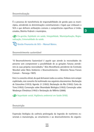descentralização                                                                  a
                                                                                  B
É o processo de transferência de responsabilidades de gestão para os muni-
cípios, atendendo às determinações constitucionais e legais que embasam o         C
SUS e que definem atribuições comuns e competências específicas à União,
estados, Distrito Federal e municípios.                                           d
      Co-gestão, Eqüidade em saúde, Integralidade, Municipalização, Regio-        e
nalização, Universalidade da saúde.

     Gestão Financeira do SUS – Manual Básico.
                                                                                  F
                                                                                  G
desenvolvimento sustentável
                                                                                  H
“O Desenvolvimento Sustentável é aquele que atende às necessidades do             i
presente sem comprometer a possibilidade de as gerações futuras atende-
rem às suas próprias necessidades.” (Gro Brundtland, presidente da Comissão       L
Mundial sobre Meio Ambiente e Desenvolvimento – Relatório Nosso Futuro
Comum – Noruega 1987).                                                            M
Este é o conceito oficial, do qual derivaram todos os outros. Embora nem sempre   n-o
explicitado, este conceito foi reafirmado nos seguintes documentos: Declaração
de Estocolmo (1972); Agenda 21 (1992); Declaração do Rio (1992); Carta da         P
Terra (1992); Convenção sobre Diversidade Biológica (1992); Convenção sobre
Mudanças Climáticas (1992) e Declaração do Milênio (2000).                        Q
     Seguridade social, Vigilância ambiental em Saúde (VAS).
                                                                                  r
                                                                                  s
desnutrição
                                                                                  t
Expressão biológica da carência prolongada da ingestão de nutrientes es-          U
senciais à manutenção, ao crescimento e ao desenvolvimento do organis-
                                                                                  V-Z
                                     115
 