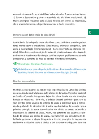 cronutrientes como ferro, ácido fólico, iodo e vitamina A, entre outros. Notas:   a
1) Tanto a desnutrição quanto a obesidade são distúrbios nutricionais. 2)
Outros exemplos relevantes para a Saúde Pública, em termos de magnitude,          B
são a anemia ferropriva, a hipovitaminose A e o bócio endêmico.
                                                                                  C
                                                                                  d
Distúrbios por deficiência de iodo (DDI)
                                                                                  e
A deficiência de iodo pode causar distúrbios como cretinismo em crianças (re-
tardo mental grave e irreversível), surdo-mudez, anomalias congênitas, bem        F
como a manifestação clínica mais visível – bócio (hipertrofia da glândula tire-
óide). Além disso, a má-nutrição de iodo está relacionada com altas taxas de      G
natimortos e nascimento de crianças com baixo peso, problemas no período
gestacional, e aumento do risco de abortos e mortalidade materna.                 H
     Desnutrição; Distúrbios Nutricionais.                                        i
     Guia Alimentar para a População Brasileira – Promovendo a Alimentação
                                                                                  L
     Saudável; Política Nacional de Alimentação e Nutrição (PNAN).
                                                                                  M
direitos dos usuários
                                                                                  n-o
Os Direitos dos usuários da saúde estão especificados na Carta dos Direitos       P
dos usuários da saúde elaborada pelo Ministério da Saúde, Conselho Nacional
de Saúde e Comissão Intergestora Tripartite, ela se baseia nos seis princípios    Q
básicos de cidadania. Com ela, o cidadão poderá conhecer quais são os
seus direitos como usuário do sistema de saúde e contribuir para a melho-         r
ria da qualidade do atendimento à saúde dos brasileiros. De acordo com o
primeiro princípio da carta, todo cidadão tem direito ao acesso ordenado e        s
organizado ao sistema de saúde. Assim, fica garantida aos usuários a faci-
lidade de acesso aos postos de saúde, especialmente aos portadores de de-
                                                                                  t
ficiência, gestantes e idosos. O segundo e terceiro princípios do documento
esclarecem o cidadão sobre o direito a um tratamento adequado para seu
                                                                                  U
                                                                                  V-Z
                                     117
 