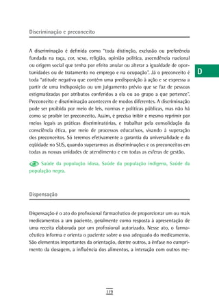 discriminação e preconceito                                                     a
                                                                                B
A discriminação é definida como “toda distinção, exclusão ou preferência
fundada na raça, cor, sexo, religião, opinião política, ascendência nacional    C
ou origem social que tenha por efeito anular ou alterar a igualdade de opor-
tunidades ou de tratamento no emprego e na ocupação”. Já o preconceito é        d
toda “atitude negativa que contém uma predisposição à ação e se expressa a
partir de uma indisposição ou um julgamento prévio que se faz de pessoas        e
estigmatizadas por atributos conferidos a ela ou ao grupo a que pertence”.
Preconceito e discriminação acontecem de modos diferentes. A discriminação      F
pode ser proibida por meio de leis, normas e políticas públicas, mas não há
como se proibir ter preconceito. Assim, é preciso inibir e mesmo reprimir por   G
meios legais as práticas discriminatórias, e trabalhar pela consolidação da
consciência ética, por meio de processos educativos, visando à superação        H
dos preconceitos. Só teremos efetivamente a garantia da universalidade e da
eqüidade no SUS, quando superarmos as discriminações e os preconceitos em
                                                                                i
todas as nossas unidades de atendimento e em todas as esferas de gestão.
                                                                                L
     Saúde da população idosa, Saúde da população indígena, Saúde da
população negra.                                                                M
                                                                                n-o
dispensação
                                                                                P
Dispensação é o ato do profissional farmacêutico de proporcionar um ou mais     Q
medicamentos a um paciente, geralmente como resposta à apresentação de
uma receita elaborada por um profissional autorizado. Nesse ato, o farma-       r
cêutico informa e orienta o paciente sobre o uso adequado do medicamento.
São elementos importantes da orientação, dentre outros, a ênfase no cumpri-
                                                                                s
mento da dosagem, a influência dos alimentos, a interação com outros me-
                                                                                t
                                                                                U
                                                                                V-Z
                                    119
 