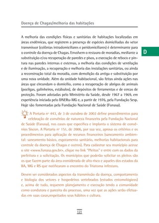Doença de Chagas/melhoria das habitações                                          a
                                                                                  B
A melhoria das condições físicas e sanitárias de habitações localizadas em
áreas endêmicas, que registrem a presença de espécies domiciliadas do vetor       C
transmissor (colônias intradomiciliares e peridomiciliares) é determinante para
o controle da doença de Chagas. Envolvem o restauro de moradias, mediante a       d
substituição e/ou recuperação de paredes e pisos, a execução de reboco e pin-
tura nas paredes internas e externas, a melhoria das condições de ventilação      e
e de iluminação, a recuperação e melhoria das instalações sanitárias, ou ainda
a reconstrução total da moradia, com demolição da antiga e substituição por       F
uma nova unidade. Além da unidade habitacional, são feitas ainda ações nas
áreas que circundam o domicílio, como a recuperação de abrigos de animais         G
(pocilgas, galinheiros, estábulos), de depósitos de ferramentas e de cercas de
proteção. Foram adotadas pelo Ministério da Saúde, desde 1967 a 1969, em          H
experiência iniciada pelo DNERu-MG e, a partir de 1976, pela Fundação Sesp.
Hoje são fomentadas pela Fundação Nacional de Saúde (Funasa).
                                                                                  i
       A Portaria nº 443, de 3 de outubro de 2002 define procedimentos para       L
      celebração de convênios de natureza financeira pela Fundação Nacional
de Saúde (Fanasa), nos casos que especifica e implanta o sistema de convê-        M
nios Siscon. A Portaria nº 151, de 2006, por sua vez, aprova os critérios e os
procedimentos para aplicação de recursos financeiros (saneamento ambien-          n-o
tal: saneamento básico, esgotamento sanitário, melhorias habitacionais para
controle da doença de Chagas e outros). Para cadastrar seu município acesse       P
o site <www.funasa.gov.br>, clique no link “Pleitos” e entre com os dados da
prefeitura e a solicitação. Os municípios que poderão solicitar os pleitos são
                                                                                  Q
os que fazem parte da área considerada de alto risco e aqueles dos estados da
BA, MG e RS que notificaram o encontro do Triatoma infestans.
                                                                                  r
Devem ser considerados aspectos da transmissão da doença, comportamento           s
e biologia dos vetores e hospedeiros vertebrados (estudos entomológicos)
e, acima de tudo, requerem planejamento e execução tendo a comunidade             t
como condutora e parceira do processo, uma vez que as ações serão efetua-
das em suas casas,respeitados seus hábitos e cultura.                             U
                                                                                  V-Z
                                     121
 