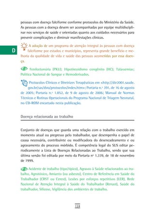 a    pessoas com doença falciforme conforme protocolos do Ministério da Saúde.
      As pessoas com a doença devem ser acompanhadas por equipe multidiscipli-
  B   nar nos serviços de saúde e orientadas quanto aos cuidados necessários para
      prevenir complicações e diminuir manifestações clínicas.
  C
            A adoção de um programa de atenção integral às pessoas com doença
  d        falciforme por estados e municípios, representa grande benefício e me-
      lhoria da qualidade de vida e saúde das pessoas acometidas por essa doen-
  e   ça.

  F          Fenilcetonúria (PKU); Hipotireoidismo congênito (HC); Talassemias;
      Política Nacional de Sangue e Hemoderivados.
 G         Protocolos Clínicos e Diretrizes Terapêuticas em <http://dtr2001.saude.
          gov.br/sas/dsra/protocolos/index.htm>; Portaria n.º 391, de 16 de agosto
 H    de 2005; Portaria n.º 1.852, de 9 de agosto de 2006; Manual de Normas
      Técnicas e Rotinas Operacionais do Programa Nacional de Triagem Neonatal,
  i   no CD-ROM encartado nesta publicação.
  L
      doença relacionada ao trabalho
 M
n-o   Conjunto de doenças que guarda uma relação com o trabalho exercido em
      momento atual ou pregresso pelo trabalhador, que desempenha o papel de
  P   causa necessária, contribuinte ou modificadora do desencadeamento e ou
      agravamento do processo mórbido. É competência legal do SUS editar pe-
 Q    riodicamente a Lista de Doenças Relacionadas ao Trabalho, sendo que sua
      última versão foi editada por meio da Portaria nº 1.339, de 18 de novembro
  r   de 1999.

  s        Acidente de trabalho (tipo/típico), Agravos à Saúde relacionados ao tra-
      balho, Agrotóxico, Amianto (ou asbesto), Centro de Referência em Saúde do
  t   Trabalhador (CRST ou Cerest), Lesões por esforços repetitivos (LER), Rede
      Nacional de Atenção Integral à Saúde do Trabalhador (Renast), Saúde do
 U    trabalhador, Silicose, Vigilância dos ambientes de trabalho.

V-Z
                                          124
 