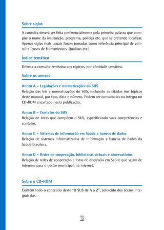 sobre siglas

A consulta deverá ser feita preferencialmente pela primeira palavra que com-
põe o nome da instituição, programa, política etc. que se pretende localizar.
Apenas siglas mais usuais foram tomadas como referência principal de con-
sulta (casos de Humanizasus, Qualisus etc.).

Índice temático

Orienta a consulta remissiva aos tópicos, por afinidade temática.

sobre os anexos

Anexo A – Legislações e normatizações do SUS
Relação das leis e normatizações do SUS, incluindo as citadas nos tópicos
deste manual, por tipo, data e número. Podem ser consultadas na íntegra no
CD-ROM encartado nesta publicação.

Anexo B – Contatos do SUS
Relação de áreas que compõem o SUS, especificando suas competências e
contatos.

Anexo C – Sistemas de informação em Saúde e bancos de dados
Relação de sistemas informatizados de informação e bancos de dados da
Saúde brasileira.

Anexo D – Redes de cooperação, bibliotecas virtuais e observatórios
Relação de redes de cooperação e listas de discussão em Saúde que sejam de
interesse para o gestor municipal, na internet.



sobre o Cd-roM

Contém todo o conteúdo deste “O SUS de A a Z”, acrescido dos textos inte-
grais das:




                                     12
 