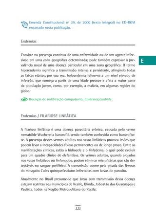 Emenda Constitucional nº 29, de 2000 (texto integral) no CD-ROM            a
     encartado nesta publicação.
                                                                                B
endemias                                                                        C
                                                                                d
Consiste na presença contínua de uma enfermidade ou de um agente infec-
cioso em uma zona geográfica determinada; pode também expressar a pre-          e
valência usual de uma doença particular em uma zona geográfica. O termo
hiperendemia significa a transmissão intensa e persistente, atingindo todas     F
as faixas etárias; por sua vez, holoendemia refere-se a um nível elevado de
infecção, que começa a partir de uma idade precoce e afeta a maior parte        G
da população jovem, como, por exemplo, a malária, em algumas regiões do
globo.                                                                          H
     Doenças de notificação compulsória, Epidemia/controle.
                                                                                i
                                                                                L
Endemias / FILARIOSE LINFÁTICA
                                                                                M
A filariose linfática é uma doença parasitária crônica, causada pelo verme      n-o
nematóide Wuchereria bancrofti, sendo também conhecida como bancrofto-
se. A presença desses vermes adultos nos vasos linfáticos provoca lesões que    P
podem levar a incapacidades físicas permanentes ou de longo prazo. Entre as
manifestações clínicas, estão a hidrocele e o linfedema, o qual pode evoluir    Q
para um quadro clínico de elefantíase. Os vermes adultos, quando alojados
nos vasos linfáticos ou linfonodos, podem eliminar microfilárias que são de-    r
tectáveis no sangue periférico. A transmissão ocorre pela picada das fêmeas
do mosquito Culex quinquefasciatus infectadas com larvas do parasito.           s
Atualmente no Brasil presume-se que áreas com transmissão dessa doença          t
estejam restritas aos municípios de Recife, Olinda, Jaboatão dos Guararapes e
Paulista, todos na Região Metropolitana do Recife.                              U
                                                                                V-Z
                                    133
 