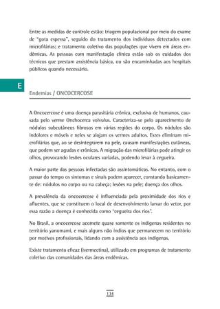 a    Entre as medidas de controle estão: triagem populacional por meio do exame
      de “gota espessa”, seguido do tratamento dos indivíduos detectados com
  B   microfilárias; e tratamento coletivo das populações que vivem em áreas en-
      dêmicas. As pessoas com manifestação clínica estão sob os cuidados dos
  C   técnicos que prestam assistência básica, ou são encaminhadas aos hospitais
      públicos quando necessário.
  d
  e
      Endemias / ONCOCERCOSE
  F
 G    A Oncocercose é uma doença parasitária crônica, exclusiva de humanos, cau-
      sada pelo verme Onchocerca volvulus. Caracteriza-se pelo aparecimento de
 H    nódulos subcutâneos fibrosos em várias regiões do corpo. Os nódulos são
      indolores e móveis e neles se alojam os vermes adultos. Estes eliminam mi-
  i   crofilárias que, ao se desintegrarem na pele, causam manifestações cutâneas,
      que podem ser agudas e crônicas. A migração das microfilárias pode atingir os
  L   olhos, provocando lesões oculares variadas, podendo levar à cegueira.

 M    A maior parte das pessoas infectadas são assintomáticas. No entanto, com o
      passar do tempo os sintomas e sinais podem aparecer, constando basicamen-
n-o   te de: nódulos no corpo ou na cabeça; lesões na pele; doença dos olhos.

  P   A prevalência da oncocercose é influenciada pela proximidade dos rios e
      afluentes, que se constituem o local de desenvolvimento larvar do vetor, por
 Q    essa razão a doença é conhecida como “cegueira dos rios”.

      No Brasil, a oncocercose acomete quase somente os indígenas residentes no
  r   território yanomami, e mais alguns não índios que permanecem no território
  s   por motivos profissionais, lidando com a assistência aos indígenas.

      Existe tratamento eficaz (ivermectina), utilizado em programas de tratamento
  t   coletivo das comunidades das áreas endêmicas.

 U
V-Z
                                          134
 