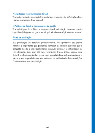 • Legislações e normatizações do SUS
Textos integrais das principais leis, portarias e resoluções do SUS, incluindo as
citadas nos tópicos deste manual.

• Políticas de Saúde e instrumentos de gestão
Textos integrais de políticas e instrumentos de orientação (manuais e guias
específicos) dirigidos ao gestor municipal, citados nos tópicos deste manual.

Ficha de avaliação

Esta publicação será reeditada periodicamente. Para aperfeiçoar seu projeto
editorial é importante que possamos conhecer as opiniões daqueles que o
utilizarão no dia-a-dia, identificando possíveis omissões e dificuldades de
entendimento. Com esse objetivo, encartamos (como última página) uma
ficha de avaliação destacável e com porte pago (via Correios), contendo ques-
tões a serem respondidas que nos orientem na melhoria das futuras edições.
Contamos com sua contribuição.




                                       13
 