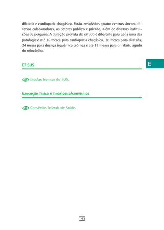 dilatada e cardiopatia chagásica. Estão envolvidos quatro centros-âncora, di-    a
versos colaboradores, os setores público e privado, além de diversas institui-
ções de pesquisa. A duração prevista do estudo é diferente para cada uma das     B
patologias: até 36 meses para cardiopatia chagásica, 30 meses para dilatada,
24 meses para doença isquêmica crônica e até 18 meses para o infarto agudo       C
do miocárdio.
                                                                                 d
et sUs                                                                           e
                                                                                 F
     Escolas técnicas do SUS.
                                                                                 G
Execução física e financeira/convênios
                                                                                 H
     Convênios federais de Saúde.                                                i
                                                                                 L
                                                                                 M
                                                                                 n-o
                                                                                 P
                                                                                 Q
                                                                                 r
                                                                                 s
                                                                                 t
                                                                                 U
                                                                                 V-Z
                                     143
 