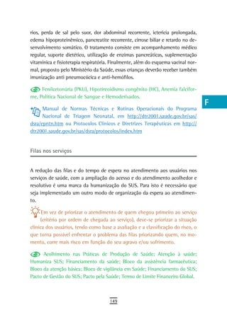 rios, perda de sal pelo suor, dor abdominal recorrente, icterícia prolongada,      a
edema hipoproteinêmico, pancreatite recorrente, cirrose biliar e retardo no de-
senvolvimento somático. O tratamento consiste em acompanhamento médico             B
regular, suporte dietético, utilização de enzimas pancreáticas, suplementação
vitamínica e fisioterapia respiratória. Finalmente, além do esquema vacinal nor-   C
mal, proposto pelo Ministério da Saúde, essas crianças deverão receber também
imunização anti pneumocócica e anti-hemófilos.                                     d
     Fenilcetonúria (PKU), Hipotireoidismo congênito (HC), Anemia falcifor-        e
me, Política Nacional de Sangue e Hemoderivados.
                                                                                   F
      Manual de Normas Técnicas e Rotinas Operacionais do Programa
      Nacional de Triagem Neonatal, em http://dtr2001.saude.gov.br/sas/            G
dsra/epntn.htm ou Protocolos Clínicos e Diretrizes Terapêuticas em http://
dtr2001.saude.gov.br/sas/dsra/protocolos/index.htm                                 H
                                                                                   i
Filas nos serviços
                                                                                   L
A redução das filas e do tempo de espera no atendimento aos usuários nos
serviços de saúde, com a ampliação do acesso e do atendimento acolhedor e
                                                                                   M
resolutivo é uma marca da humanização do SUS. Para isto é necessário que
seja implementado um outro modo de organização da espera ao atendimen-
                                                                                   n-o
to.
                                                                                   P
      Em vez de priorizar o atendimento de quem chegou primeiro ao serviço
      (critério por ordem de chegada ao serviço), deve-se priorizar a situação     Q
clínica dos usuários, tendo como base a avaliação e a classificação do risco, o
que torna possível enfrentar o problema das filas priorizando quem, no mo-         r
mento, corre mais risco em função do seu agravo e/ou sofrimento.
                                                                                   s
      Acolhimento nas Práticas de Produção de Saúde; Atenção à saúde;
Humaniza SUS; Financiamento da saúde; Bloco da assistência farmacêutica;           t
Bloco da atenção básica; Bloco de vigilância em Saúde; Financiamento do SUS;
Pacto de Gestão do SUS; Pacto pela Saúde; Termo de Limite Financeiro Global.       U
                                                                                   V-Z
                                      149
 