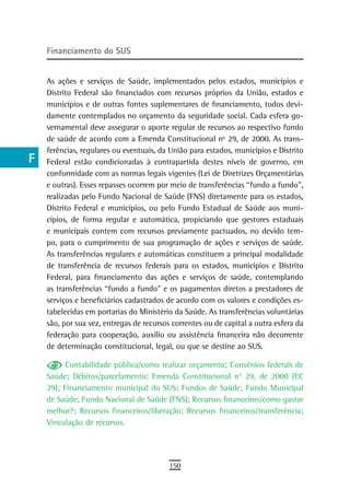 a    Financiamento do sUs

  B
      As ações e serviços de Saúde, implementados pelos estados, municípios e
  C   Distrito Federal são financiados com recursos próprios da União, estados e
      municípios e de outras fontes suplementares de financiamento, todos devi-
  d   damente contemplados no orçamento da seguridade social. Cada esfera go-
      vernamental deve assegurar o aporte regular de recursos ao respectivo fundo
  e   de saúde de acordo com a Emenda Constitucional nº 29, de 2000. As trans-
      ferências, regulares ou eventuais, da União para estados, municípios e Distrito
  F   Federal estão condicionadas à contrapartida destes níveis de governo, em
      conformidade com as normas legais vigentes (Lei de Diretrizes Orçamentárias
 G    e outras). Esses repasses ocorrem por meio de transferências “fundo a fundo”,
      realizadas pelo Fundo Nacional de Saúde (FNS) diretamente para os estados,
 H    Distrito Federal e municípios, ou pelo Fundo Estadual de Saúde aos muni-
      cípios, de forma regular e automática, propiciando que gestores estaduais
  i   e municipais contem com recursos previamente pactuados, no devido tem-
      po, para o cumprimento de sua programação de ações e serviços de saúde.
  L   As transferências regulares e automáticas constituem a principal modalidade
      de transferência de recursos federais para os estados, municípios e Distrito
 M    Federal, para financiamento das ações e serviços de saúde, contemplando
n-o   as transferências “fundo a fundo” e os pagamentos diretos a prestadores de
      serviços e beneficiários cadastrados de acordo com os valores e condições es-
  P   tabelecidas em portarias do Ministério da Saúde. As transferências voluntárias
      são, por sua vez, entregas de recursos correntes ou de capital a outra esfera da
 Q    federação para cooperação, auxílio ou assistência financeira não decorrente
      de determinação constitucional, legal, ou que se destine ao SUS.
  r         Contabilidade pública/como realizar orçamento; Convênios federais de
      Saúde; Débitos/parcelamento; Emenda Constitucional n° 29, de 2000 (EC
  s   29); Financiamento municipal do SUS; Fundos de Saúde; Fundo Municipal
  t   de Saúde; Fundo Nacional de Saúde (FNS); Recursos financeiros/como gastar
      melhor?; Recursos financeiros/liberação; Recursos financeiros/transferência;
 U    Vinculação de recursos.


V-Z
                                            150
 