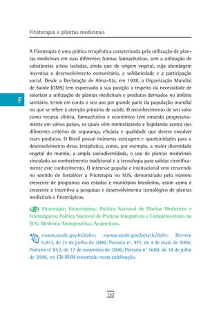 a    Fitoterapia e plantas medicinais

  B
      A Fitoterapia é uma prática terapêutica caracterizada pela utilização de plan-
  C   tas medicinais em suas diferentes formas farmacêuticas, sem a utilização de
      substâncias ativas isoladas, ainda que de origem vegetal, cuja abordagem
  d   incentiva o desenvolvimento comunitário, a solidariedade e a participação
      social. Desde a Declaração de Alma-Ata, em 1978, a Organização Mundial
  e   de Saúde (OMS) tem expressado a sua posição a respeito da necessidade de
      valorizar a utilização de plantas medicinais e produtos derivados no âmbito
  F   sanitário, tendo em conta o seu uso por grande parte da população mundial
      no que se refere à atenção primária de saúde. O reconhecimento de seu valor
 G    como recurso clínico, farmacêutico e econômico tem crescido progressiva-
      mente em vários países, os quais vêm normatizando e legislando acerca dos
 H    diferentes critérios de segurança, eficácia e qualidade que devem envolver
      esses produtos. O Brasil possui inúmeras vantagens e oportunidades para o
  i   desenvolvimento dessa terapêutica, como, por exemplo, a maior diversidade
      vegetal do mundo, a ampla sociodiversidade, o uso de plantas medicinais
  L   vinculado ao conhecimento tradicional e a tecnologia para validar cientifica-
      mente este conhecimento. O interesse popular e institucional vem crescendo
 M    no sentido de fortalecer a Fitoterapia no SUS, demonstrado pelo número
n-o   crescente de programas nos estados e municípios brasileiros, assim como é
      crescente o incentivo a pesquisas e desenvolvimento tecnológico de plantas
  P   medicinais e fitoterápicos.

            Fitoterapia; Fitoterápicos; Política Nacional de Plantas Medicinais e
 Q    Fitoterápicos; Política Nacional de Práticas Integrativas e Complementares no
      SUS; Medicina Antroposófica; Acupuntura.
  r
           <www.saude.gov.br/dab>; <www.saude.gov.br/sctie/daf>; Decreto
  s        5.813, de 22 de junho de 2006; Portaria nº. 971, de 4 de maio de 2006;
      Portaria n° 853, de 17 de novembro de 2006; Portaria n° 1600, de 18 de julho
  t   de 2006, no CD-ROM encartado nesta publicação.

 U
V-Z
                                           152
 