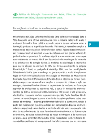 Política de Educação Permanente em Saúde, Pólos de Educação                  a
Permanente em Saúde, Educação popular em saúde.
                                                                                  B
                                                                                  C
Formação de ativadores de mudanças na graduação
                                                                                  d
O Ministério da Saúde vem implementando uma política de educação para o
SUS, buscando uma efetiva aproximação entre o sistema público de saúde e
                                                                                  e
o sistema formador. Essa política pretende suprir a lacuna existente entre a
formação graduada e as políticas de saúde. Para tanto, é necessário ampliar a
                                                                                  F
massa crítica de profissionais comprometidos com as necessidades de mudan-
ças e a capacidade de construí-las. A especialização de um grande volume de
                                                                                  G
profissionais em processos de mudança significa a semeadura em um campo
                                                                                  H
que certamente se tornará fértil, em decorrência das mudanças de mercado
e da priorização da atenção básica. A mudança da graduação é imperativa           i
para que se atinjam os objetivos do SUS, nos termos do disposto na própria
Constituição Federal, no parágrafo 4º do Artigo 200. Uma das estratégias do       L
Ministério da Saúde para a mudança na graduação foi o apoio à implemen-
tação do Curso de Especialização em Ativação de Processos de Mudança na           M
Formação Superior de Profissionais de Saúde. Com o objetivo de formar espe-
cialistas capazes de desencadear e ampliar o pensamento crítico e a ação es-      n-o
tratégica, visando difundir e dinamizar os processos de mudança na formação
superior de profissionais da saúde no País, o curso foi ministrado entre no-      P
vembro de 2005 e outubro de 2006, formando 100 tutores e 617 ativadores,
distribuídos em quatro núcleos regionais: Aracaju, São Paulo, Brasília e Rio de   Q
Janeiro. A aprendizagem ocorreu a partir de situações-problema sobre pro-
cessos de mudança – algumas previamente elaboradas e outras construídas a         r
partir das experiências e contextos locais dos participantes. Buscou-se desen-
volver as capacidades do ativador a partir da reflexão sobre sua própria prá-     s
tica, do reconhecimento de suas fronteiras de conhecimento, da formulação
de questões, da busca e análise crítica de novas informações e da elaboração      t
de planos para enfrentar dificuldades. Essas capacidades também foram de-
senvolvidas coletivamente nos grupos de trabalho, uma vez que os processos
                                                                                  U
                                                                                  V-Z
                                     155
 