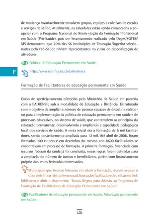 a    de mudança invariavelmente envolvem grupos, equipes e coletivos de escolas
      e serviços de saúde. Atualmente, os ativadores estão sendo convocados a co-
  B   operar com o Programa Nacional de Reorientação da Formação Profissional
      em Saúde (Pró-Saúde), pois um levantamento realizado pelo Deges/SGTES/
  C   MS demonstrou que 70% das 56 Instituições de Educação Superior selecio-
      nadas pelo Pró-Saúde tinham representantes no curso de especialização de
  d   ativadores

  e        Política de Educação Permanente em Saúde.

  F        http://www.ead.fiocruz.br/ativadores


 G    Formação de facilitadores de educação permanente em saúde
 H
      Curso de aperfeiçoamento oferecido pelo Ministério da Saúde em parceria
  i   com a EAD/ENSP, sob a modalidade de Educação a Distância. Estruturado
      com o objetivo de ampliar o número de pessoas capazes de discutir e colabo-
  L   rar para a implementação da política de educação permanente em saúde e de
      processos educativos, no sistema de saúde, que contemplem os princípios da
 M    educação permanente, desenvolvendo e ampliando a capacidade pedagógica
      local dos serviços de saúde. A meta inicial era a formação de 6 mil facilita-
n-o   dores, sendo posteriormente ampliada para 12 mil. Até abril de 2006, foram
      formados 300 tutores e em dezembro do mesmo ano 8600 facilitadores se
  P   encontravam em processo de formação. A primeira formação, financiada com
 Q    recursos federais da saúde já foi concluída, novas regras foram definidas para
      a ampliação do número de turmas e beneficiários, porém com financiamento
  r   próprio dos entes federados interessados.

           Municípios que tiverem interesse em aderir à formação, devem acessar o
  s        sítio eletrônico <http://www.ead.fiocruz.br/facilitadores/>, clicar no link
      biblioteca e abrir o documento “Novas Regras para Adesão ao Programa de
  t   Formação de Facilitadores de Educação Permanente em Saúde”.

 U        Facilitadores de educação permanente em Saúde, Educação permanente
      em Saúde.
V-Z
                                            156
 