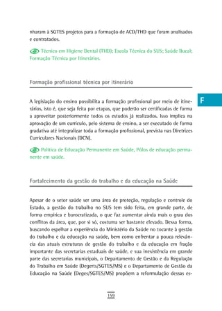 nharam à SGTES projetos para a formação de ACD/THD que foram analisados            a
e contratados.
                                                                                   B
    Técnico em Higiene Dental (THD); Escola Técnica do SUS; Saúde Bucal;
Formação Técnica por Itinerários.                                                  C
                                                                                   d
Formação profissional técnica por itinerário
                                                                                   e
A legislação do ensino possibilita a formação profissional por meio de itine-      F
rários, isto é, que seja feita por etapas, que poderão ser certificadas de forma
a aproveitar posteriormente todos os estudos já realizados. Isso implica na        G
aprovação de um currículo, pelo sistema de ensino, a ser executado de forma
gradativa até integralizar toda a formação profissional, prevista nas Diretrizes   H
Curriculares Nacionais (DCN).
                                                                                   i
     Política de Educação Permanente em Saúde, Pólos de educação perma-
nente em saúde.                                                                    L
                                                                                   M
Fortalecimento da gestão do trabalho e da educação na saúde
                                                                                   n-o
Apesar de o setor saúde ser uma área de proteção, regulação e controle do          P
Estado, a gestão do trabalho no SUS tem sido feita, em grande parte, de
forma empírica e burocratizada, o que faz aumentar ainda mais o grau dos           Q
conflitos da área, que, por si só, costuma ser bastante elevado. Dessa forma,
buscando espelhar a experiência do Ministério da Saúde no tocante à gestão         r
do trabalho e da educação na saúde, bem como enfrentar a pouca relevân-
cia das atuais estruturas de gestão do trabalho e da educação em fração            s
importante das secretarias estaduais de saúde, e sua inexistência em grande
parte das secretarias municipais, o Departamento de Gestão e da Regulação          t
do Trabalho em Saúde (Degerts/SGTES/MS) e o Departamento de Gestão da
Educação na Saúde (Deges/SGTES/MS) propõem a reformulação dessas es-
                                                                                   U
                                                                                   V-Z
                                      159
 