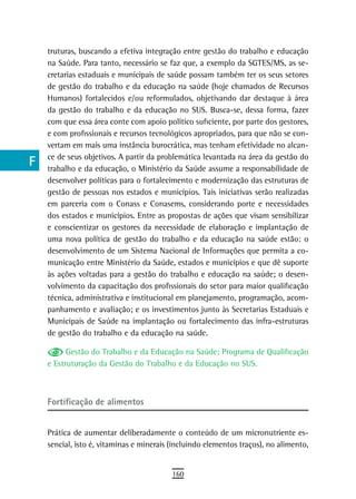 a    truturas, buscando a efetiva integração entre gestão do trabalho e educação
      na Saúde. Para tanto, necessário se faz que, a exemplo da SGTES/MS, as se-
  B   cretarias estaduais e municipais de saúde possam também ter os seus setores
      de gestão do trabalho e da educação na saúde (hoje chamados de Recursos
  C   Humanos) fortalecidos e/ou reformulados, objetivando dar destaque à área
      da gestão do trabalho e da educação no SUS. Busca-se, dessa forma, fazer
  d   com que essa área conte com apoio político suficiente, por parte dos gestores,
      e com profissionais e recursos tecnológicos apropriados, para que não se con-
  e   vertam em mais uma instância burocrática, mas tenham efetividade no alcan-
      ce de seus objetivos. A partir da problemática levantada na área da gestão do
  F   trabalho e da educação, o Ministério da Saúde assume a responsabilidade de

 G    desenvolver políticas para o fortalecimento e modernização das estruturas de
      gestão de pessoas nos estados e municípios. Tais iniciativas serão realizadas
 H    em parceria com o Conass e Conasems, considerando porte e necessidades
      dos estados e municípios. Entre as propostas de ações que visam sensibilizar
  i   e conscientizar os gestores da necessidade de elaboração e implantação de
      uma nova política de gestão do trabalho e da educação na saúde estão: o
  L   desenvolvimento de um Sistema Nacional de Informações que permita a co-
      municação entre Ministério da Saúde, estados e municípios e que dê suporte
 M    às ações voltadas para a gestão do trabalho e educação na saúde; o desen-
      volvimento da capacitação dos profissionais do setor para maior qualificação
n-o   técnica, administrativa e institucional em planejamento, programação, acom-
      panhamento e avaliação; e os investimentos junto às Secretarias Estaduais e
  P   Municipais de Saúde na implantação ou fortalecimento das infra-estruturas
      de gestão do trabalho e da educação na saúde.
 Q
            Gestão do Trabalho e da Educação na Saúde; Programa de Qualificação
  r   e Estruturação da Gestão do Trabalho e da Educação no SUS.


  s
      Fortificação de alimentos
  t
 U    Prática de aumentar deliberadamente o conteúdo de um micronutriente es-
      sencial, isto é, vitaminas e minerais (incluindo elementos traços), no alimento,
V-Z
                                            160
 