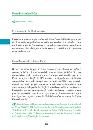 a    Fundo estadual de saúde

  B
           Fundos de Saúde.
  C
  d   Fracionamento de Medicamentos

  e
      Procedimento efetuado por profissional farmacêutico habilitado, para aten-
  F   der à prescrição do profissional de saúde, que consiste na subdivisão de um
      medicamento em frações menores, a partir da sua embalagem original, sem
 G    o rompimento da embalagem primária, mantendo os dados de identificação
      desse medicamento.
 H
  i   Fundo Municipal de Saúde (FMS)
  L
      O Fundo de Saúde integra todos os recursos a serem utilizados nas ações e
 M    serviços de Saúde e deve ser gerenciado pelos secretários de Saúde. No caso
      do município, tendo em vista que este é o responsável sanitário por exce-
n-o   lência, ou seja, em função do SUS, as ações e serviços são descentralizados
      ao município, para poder cumprir com essa responsabilidade, por meio de
  P   unidades de Saúde, próprias ou prestadores de serviços credenciados para
      atuar na rede, é indispensável a criação dos fundos de saúde por meio de lei.
 Q    É necessário que haja uma organização mínima do Fundo, compatível com o
      grau de complexidade da rede de serviços, com vista à manutenção das ações
  r   e serviços e dos pagamentos em dia. Mais informações no Manual de Gestão
      Financeira do SUS.
  s
            Contabilidade pública/como realizar orçamento; Emenda Constitucional
  t   n° 29, de 2000 (EC 29); Financiamento do SUS; Financiamento municipal do
      SUS; Fundos de Saúde; Fundo Nacional de Saúde (FNS); Recursos financei-
 U    ros/como gastar melhor?; Recursos financeiros/liberação; Recursos financei-
      ros/transferência; Vinculação de recursos
V-Z
                                          162
 
