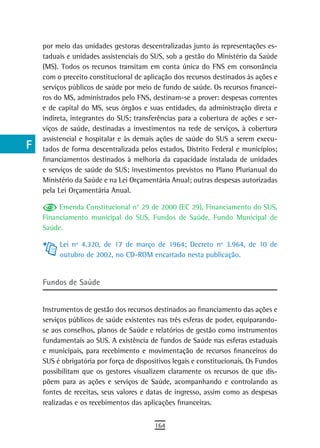 a    por meio das unidades gestoras descentralizadas junto às representações es-
      taduais e unidades assistenciais do SUS, sob a gestão do Ministério da Saúde
  B   (MS). Todos os recursos transitam em conta única do FNS em consonância
      com o preceito constitucional de aplicação dos recursos destinados às ações e
  C   serviços públicos de saúde por meio de fundo de saúde. Os recursos financei-
      ros do MS, administrados pelo FNS, destinam-se a prover: despesas correntes
  d   e de capital do MS, seus órgãos e suas entidades, da administração direta e
      indireta, integrantes do SUS; transferências para a cobertura de ações e ser-
  e   viços de saúde, destinadas a investimentos na rede de serviços, à cobertura
      assistencial e hospitalar e às demais ações de saúde do SUS a serem execu-
  F   tados de forma descentralizada pelos estados, Distrito Federal e municípios;
      financiamentos destinados à melhoria da capacidade instalada de unidades
 G    e serviços de saúde do SUS; investimentos previstos no Plano Plurianual do
      Ministério da Saúde e na Lei Orçamentária Anual; outras despesas autorizadas
 H    pela Lei Orçamentária Anual.

  i        Emenda Constitucional n° 29 de 2000 (EC 29), Financiamento do SUS,
      Financiamento municipal do SUS, Fundos de Saúde, Fundo Municipal de
  L   Saúde.

 M         Lei nº 4.320, de 17 de março de 1964; Decreto nº 3.964, de 10 de
           outubro de 2002, no CD-ROM encartado nesta publicação.
n-o
      Fundos de saúde
  P
 Q    Instrumentos de gestão dos recursos destinados ao financiamento das ações e
      serviços públicos de saúde existentes nas três esferas de poder, equiparando-
  r   se aos conselhos, planos de Saúde e relatórios de gestão como instrumentos
      fundamentais ao SUS. A existência de fundos de Saúde nas esferas estaduais
  s   e municipais, para recebimento e movimentação de recursos financeiros do
      SUS é obrigatória por força de dispositivos legais e constitucionais. Os Fundos
  t   possibilitam que os gestores visualizem claramente os recursos de que dis-
      põem para as ações e serviços de Saúde, acompanhando e controlando as
 U    fontes de receitas, seus valores e datas de ingresso, assim como as despesas
      realizadas e os recebimentos das aplicações financeiras.
V-Z
                                           164
 