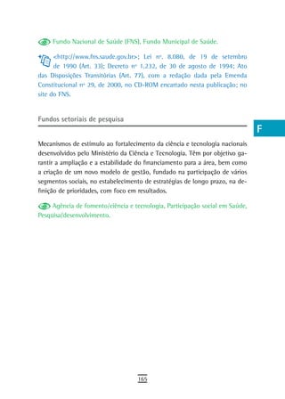 Fundo Nacional de Saúde (FNS), Fundo Municipal de Saúde.                 a
      <http://www.fns.saude.gov.br>; Lei nº. 8.080, de 19 de setembro         B
      de 1990 (Art. 33); Decreto nº 1.232, de 30 de agosto de 1994; Ato
das Disposições Transitórias (Art. 77), com a redação dada pela Emenda        C
Constitucional nº 29, de 2000, no CD-ROM encartado nesta publicação; no
site do FNS.                                                                  d
                                                                              e
Fundos setoriais de pesquisa
                                                                              F
Mecanismos de estímulo ao fortalecimento da ciência e tecnologia nacionais
desenvolvidos pelo Ministério da Ciência e Tecnologia. Têm por objetivo ga-
                                                                              G
rantir a ampliação e a estabilidade do financiamento para a área, bem como
                                                                              H
a criação de um novo modelo de gestão, fundado na participação de vários
segmentos sociais, no estabelecimento de estratégias de longo prazo, na de-   i
finição de prioridades, com foco em resultados.

     Agência de fomento/ciência e tecnologia, Participação social em Saúde,   L
Pesquisa/desenvolvimento.
                                                                              M
                                                                              n-o
                                                                              P
                                                                              Q
                                                                              r
                                                                              s
                                                                              t
                                                                              U
                                                                              V-Z
                                   165
 