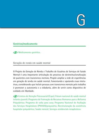 G
Genérico/medicamento


     Medicamento genérico.



Geração de renda em saúde mental


O Projeto de Geração de Renda e Trabalho de Usuários de Serviços de Saúde
Mental é uma importante articulação do processo de desinstitucionalização
de pacientes com transtornos mentais. Propõe ampliar a rede de experiências
em geração de renda em saúde mental, fomentando e apoiando essas inicia-
tivas, considerando que incluir pessoas com transtornos mentais pelo trabalho
é promover a autonomia e a cidadania, além de servir como dispositivo de
cuidado em liberdade.

     Centros de Atenção Psicossocial (Caps); Fórum nacional de saúde mental
infanto-juvenil; Programa de Formação de Recursos Humanos para a Reforma
Psiquiátrica; Programa de volta para casa; Programa Nacional de Avaliação
dos Serviços Hospitalares (PNASH)/psiquiatria; Reestruturação da assistência
hospitalar psiquiátrica; Saúde mental; Serviços residenciais terapêuticos




                                    167
 