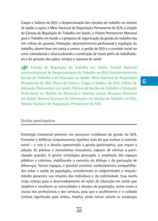 Cargos e Salários do SUS; a desprecarização dos vínculos de trabalho no sistema   a
de saúde; o apoio à Mesa Nacional de Negociação Permanente do SUS; a criação
da Câmara de Regulação do Trabalho em Saúde; o Fórum Permanente Mercosul          B
para o Trabalho em Saúde e a proposta de organização da gestão do trabalho nas
três esferas de governo. Formação, desenvolvimento profissional e regulação do    C
trabalho, devem levar em conta o ensino, a gestão do SUS e o controle social no
setor, estimulando e desencadeando a construção de novos perfis de trabalhado-    d
res e de gestores das ações, serviços e sistemas de saúde
                                                                                  e
       Câmara de Regulação do Trabalho em Saúde; Comitê Nacional
Interinstitucional de Desprecarização do Trabalho no SUS; Fortalecimento da       F
Gestão do Trabalho e da Educação na Saúde; Mesa Nacional de Negociação
Permanente do SUS; Plano de Carreira, Cargos e Salários do SUS; Política de       G
Educação Permanente em Saúde; Política de Gestão do Trabalho e Educação
Profissional no Âmbito do Mercosul e América Latina; Recursos Humanos             H
em Saúde; Sistema Nacional de Informações em Gestão do Trabalho no SUS;
Sistema Nacional de Negociação Permanente do SUS.                                 i
                                                                                  L
Gestão participativa                                                              M

Estratégia transversal presente nos processos cotidianos da gestão do SUS.
                                                                                  n-o
Formular e deliberar conjuntamente significa mais do que realizar o controle
social – e este é o desafio apresentado à gestão participativa, que requer a
                                                                                  P
adoção de práticas e mecanismos inovadores, capazes de efetivar a parti-
                                                                                  Q
cipação popular. A gestão estratégica pressupõe a ampliação dos espaços
públicos e coletivos, viabilizando o exercício do diálogo e da pactuação de       r
diferenças. Nesses espaços, é possível construir conhecimentos compartilha-
dos sobre a saúde da população, considerando as subjetividades e singula-         s
ridades presentes nas relações dos indivíduos e da coletividade. Essa tarefa
exige esforço para o desencadeamento de ações de educação em saúde que            t
ampliem e vocalizem as necessidades e desejos da população, assim como a
escuta dos profissionais e dos serviços, para que o acolhimento e o cuidado       U
tenham significado para ambos. Implica ainda tornar visíveis as mudanças
                                                                                  V-Z
                                     169
 