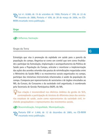 Lei nº. 8.080, de 19 de setembro de 1990; Portaria n° 399, de 22 de          a
    fevereiro de 2006; Portaria n° 699, de 30 de março de 2006, no CD-
ROM encartado nesta publicação.                                                  B
                                                                                 C
Gripe
                                                                                 d
     Influenza, Vacinação                                                        e
                                                                                 F
Grupo da terra
                                                                                 G
Estratégia que visa à promoção da eqüidade em saúde para a parcela da            H
população do campo. Organiza-se como um comitê que tem como finalida-
des: participar da formulação, implantação e acompanhamento da Política de       i
Saúde para a População do Campo, articular e monitorar a implementação
das ações dos acordos oriundos das pautas de reivindicações negociadas entre     L
o Ministério da Saúde (MS) e os movimentos sociais organizados no campo,
participar das iniciativas intersetoriais relacionadas à saúde da população do   M
campo. Composto por representantes de secretarias e de órgãos vinculados ao
MS, do Conass, do Conasems e da sociedade civil organizada, é coordenado         n-o
pela Secretaria de Gestão Participativa (SGP), do MS.
                                                                                 P
     Sua criação é recomendável nos distintos âmbitos da gestão do SUS,
     contemplando a participação de técnicos de diferentes áreas das secreta-    Q
rias estaduais de saúde, assim como representantes da sociedade civil, in-
cluindo pesquisadores e representantes dos movimentos sociais.                   r
     Descentralização, Integralidade, Municipalização.
                                                                                 s
     Portaria GM nº 2.460, de 12 de dezembro de 2005, no CD-ROM
     encartado nesta publicação.                                                 t
                                                                                 U
                                                                                 V-Z
                                     171
 