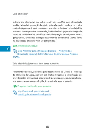 a    Guia alimentar

  B
      Instrumento informativo que define as diretrizes do País sobre alimentação
  C   saudável visando à promoção da saúde. Nota: elaborado com base no cenário
      epidemiológico-nutricional e no contexto socioeconômico e cultural do País,
  d   apresenta um conjunto de recomendações destinadas à população em geral e
      traduz os conhecimentos científicos sobre alimentação e nutrição em mensa-
  e   gens práticas, facilitando a seleção dos alimentos e orientando sobre a forma
      e a quantidade em que devem ser consumidos.
  F
           Alimentação Saudável
 G         Guia Alimentar para a População Brasileira – Promovendo a
          Alimentação Saudável; Política Nacional de Alimentação e Nutrição
 H    (PNAN).
  i
      Guia eletrônico/pesquisas com seres humanos
  L
      Ferramenta eletrônica, produzida pelo Departamento de Ciência e Tecnologia
 M    do Ministério da Saúde, que tem por finalidade facilitar a identificação dos
      procedimentos necessários à condução de pesquisas envolvendo seres huma-
n-o   nos, assim como o acesso à legislação atualizada sobre o assunto.
  P        Pesquisas envolvendo seres humanos.

 Q         http://www.saude.gov.br/sctie/decit;
           e-mail: guiaeletronico@saude.gov.br
  r
  s
  t
 U
V-Z
                                          172
 