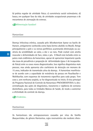 a    b) prática regular de atividade física; c) convivência social estimulante; d)
      busca, em qualquer fase da vida, de atividades ocupacionais prazerosas e de
  B   mecanismos de atenuação do estresse.

  C       Alimentação Saudável

  d
      Hanseníase
  e
  F   Doença infecciosa crônica, causada pelo Micobaterium leprae ou bacilo de
      Hansen, antigamente conhecida como lepra (termo abolido no Brasil). Atinge
 G    principalmente a pele e os nervos periféricos acarretando diminuição ou au-
      sência da sensibilidade ao calor, a dor e ao tato. Pode evoluir com atrofia
 H    muscular e deformidades de face, mãos e pés. O Brasil está incluído entre os
      países mais endêmicos da hanseníase, apesar de apresentar importante queda
  i   das taxas de prevalência e proporção de deformidades (grau 2 de incapacida-
      de física) entre os casos novos diagnosticados. Isso significa diagnóstico mais
  L   precoce, mas ainda apresenta alto coeficiente de detecção em menores de
      15 anos, indicador de transmissão ativa da doença. A hanseníase manifesta-
 M    se de acordo com a capacidade de resistência da pessoa em Paucibacilar e
      Multibacilar, com esquemas de tratamento específico para cada grupo. Tem
n-o   cura e, sem nenhuma seqüela, se for diagnosticada no início. O eixo principal
      do Programa Nacional de Controle da Hanseníase-PNCH/DEVEP/SVS é a des-
  P   centralização das ações de diagnóstico, tratamento e vigilância de contatos
 Q    domiciliares, para todas as Unidades Básicas de Saúde, de modo a aumentar
      a efetividade do controle da doença.
  r        Endemias.

  s
  t   Hantavirose

 U    As hantaviroses são antropozoonoses causadas por vírus da família
      Bunyaviridae, do gênero Hantavirus, cujos reservatórios são roedores silves-
V-Z
                                           176
 