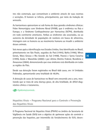 tres não comensais, que contaminam o ambiente através de suas excretas             a
e secreções. O homem se infecta, principalmente, por meio da inalação de
aerossóis.                                                                         B
As hantaviroses apresentam-se sob forma de duas grandes síndromes clínicas:        C
Febre Hemorrágica com Síndrome Renal (FHSR), que é endêmica na Ásia e
Europa; e a Síndrome Cardiopulmonar por Hantavírus (SCPH), distribuída             d
em todo continente americano. Ambas as síndromes são associadas, ou ao
aumento da densidade de populações de roedores em busca de alimentos,              e
interagem com os homens ou ao movimento humano ao invadir o ambiente
desses animais.                                                                    F
Seis meses após a identificação nos Estados Unidos, fora identificado no Brasil,   G
primeiramente em São Paulo, seguidos do Pará (1995), Bahia (1996), Minas
Gerais, Mato Grosso e Rio Grande do Sul (1998), Paraná e Santa Catarina            H
(1999), Goiás e Maranhão (2000) e por último Distrito Federal, Rondônia e
Amazonas (2004), demonstrando que essa síndrome está distribuída em todas          i
as regiões do País.
                                                                                   L
Desde sua detecção foram registrados no Brasil 668 casos, em 14 Unidades
Federadas, apresentando uma letalidade de 40,9%.                                   M
A detecção de casos de hantavirose no Brasil vem crescendo ano a ano, mos-
trando que se trata de uma doença grave, de alta letalidade, de difícil diag-
                                                                                   n-o
nóstico clínico e tratamento.
                                                                                   P
     Epidemia/controle.
                                                                                   Q

Hepatites Virais – Programa nacional para o Controle e Prevenção
                                                                                   r
das Hepatites Virais                                                               s
O Programa Nacional de Hepatites Virais (PNHV) no âmbito da Secretaria de          t
Vigilância em Saúde (SVS) tem o objetivo de aprimorar ações de controle e
prevenção das hepatites, por intermédio do fortalecimento do SUS; desen-           U
                                                                                   V-Z
                                      177
 