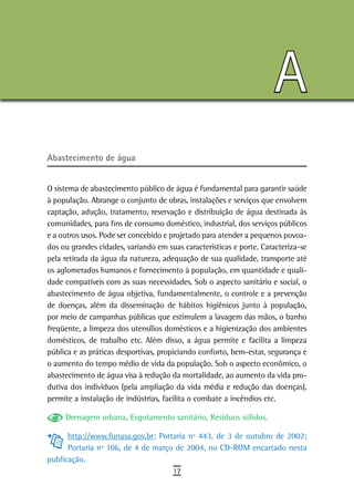 A
abastecimento de água


O sistema de abastecimento público de água é fundamental para garantir saúde
à população. Abrange o conjunto de obras, instalações e serviços que envolvem
captação, adução, tratamento, reservação e distribuição de água destinada às
comunidades, para fins de consumo doméstico, industrial, dos serviços públicos
e a outros usos. Pode ser concebido e projetado para atender a pequenos povoa-
dos ou grandes cidades, variando em suas características e porte. Caracteriza-se
pela retirada da água da natureza, adequação de sua qualidade, transporte até
os aglomerados humanos e fornecimento à população, em quantidade e quali-
dade compatíveis com as suas necessidades. Sob o aspecto sanitário e social, o
abastecimento de água objetiva, fundamentalmente, o controle e a prevenção
de doenças, além da disseminação de hábitos higiênicos junto à população,
por meio de campanhas públicas que estimulem a lavagem das mãos, o banho
freqüente, a limpeza dos utensílios domésticos e a higienização dos ambientes
domésticos, de trabalho etc. Além disso, a água permite e facilita a limpeza
pública e as práticas desportivas, propiciando conforto, bem-estar, segurança e
o aumento do tempo médio de vida da população. Sob o aspecto econômico, o
abastecimento de água visa à redução da mortalidade, ao aumento da vida pro-
dutiva dos indivíduos (pela ampliação da vida média e redução das doenças),
permite a instalação de indústrias, facilita o combate a incêndios etc.

     Drenagem urbana, Esgotamento sanitário, Resíduos sólidos.

      http://www.funasa.gov.br; Portaria nº 443, de 3 de outubro de 2002;
      Portaria nº 106, de 4 de março de 2004, no CD-ROM encartado nesta
publicação.
                                      17
 
