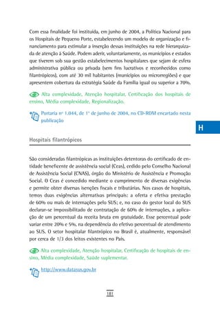 Com essa finalidade foi instituída, em junho de 2004, a Política Nacional para     a
os Hospitais de Pequeno Porte, estabelecendo um modelo de organização e fi-
nanciamento para estimular a inserção dessas instituições na rede hierarquiza-     B
da de atenção à Saúde. Podem aderir, voluntariamente, os municípios e estados
que tiverem sob sua gestão estabelecimentos hospitalares que sejam de esfera       C
administrativa pública ou privada (sem fins lucrativos e reconhecidos como
filantrópicos), com até 30 mil habitantes (municípios ou microrregiões) e que      d
apresentem cobertura da estratégia Saúde da Família igual ou superior a 70%.
                                                                                   e
     Alta complexidade, Atenção hospitalar, Certificação dos hospitais de
ensino, Média complexidade, Regionalização.                                        F
     Portaria nº 1.044, de 1° de junho de 2004, no CD-ROM encartado nesta          G
     publicação
                                                                                   H
Hospitais filantrópicos
                                                                                   i
São consideradas filantrópicas as instituições detentoras do certificado de en-    L
tidade beneficente de assistência social (Ceas), cedido pelo Conselho Nacional
de Assistência Social (CNAS), órgão do Ministério de Assistência e Promoção
                                                                                   M
Social. O Ceas é concedido mediante o cumprimento de diversas exigências
e permite obter diversas isenções fiscais e tributárias. Nos casos de hospitais,
                                                                                   n-o
temos duas exigências alternativas principais: a oferta e efetiva prestação
de 60% ou mais de internações pelo SUS; e, no caso do gestor local do SUS
                                                                                   P
declarar-se impossibilitado de contratação de 60% de internações, a aplica-
                                                                                   Q
ção de um percentual da receita bruta em gratuidade. Esse percentual pode
variar entre 20% e 5%, na dependência do efetivo percentual de atendimento         r
ao SUS. O setor hospitalar filantrópico no Brasil é, atualmente, responsável
por cerca de 1/3 dos leitos existentes no País.                                    s
      Alta complexidade, Atenção hospitalar, Certificação de hospitais de en-
sino, Média complexidade, Saúde suplementar.
                                                                                   t
     http://www.datasus.gov.br                                                     U
                                                                                   V-Z
                                      181
 