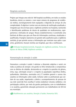 a    Hospitais-sentinela

  B
      Projeto que integra uma rede de 100 hospitais escolhidos, em todos os estados
  C   brasileiros, dentre os maiores e com maior número de programas de residên-
      cia médica, tecnologicamente bem equipados e dispondo de serviços de alta
  d   complexidade. O objetivo é contar com um sistema de notificação atualizado e
      integrado que sirva de base para a vigilância sanitária nos hospitais, rastreando
  e   e identificando problemas de desvio de qualidade em medicamentos, equi-
      pamentos e derivados de sangue. Nesses estabelecimentos é constituída uma
  F   Gerência de Risco que gera um fluxo de informações contínuas, atualizadas e
      qualificadas. O projeto representa um grande salto qualitativo para a vigilância
 G    sanitária, já que permite acesso a informações que norteiam suas ações e que
      antes, geralmente, ficavam restritas aos hospitais, que não a notificavam.
 H
           Infecção hospitalar/controle, Inspeção em vigilância sanitária, Termo de
  i   Ajustes de Metas (TAM), Vigilância sanitária.

  L
      Humanização da atenção à saúde
 M
n-o   Humanizar a atenção à saúde é valorizar a dimensão subjetiva e social, em
      todas as práticas de atenção e de gestão no SUS, fortalecendo o compromisso
  P   com os direitos do cidadão, destacando-se o respeito às questões de gênero,
      etnia, raça, orientação sexual e o respeito às populações específicas (índios,
 Q    quilombolas, ribeirinhos, assentados etc.). É também garantir o acesso dos
      usuários às informações sobre saúde, inclusive sobre os profissionais que cui-
  r   dam de sua saúde, respeitando o direito a acompanhamento de pessoas de
      sua rede social (de livre escolha). É ainda estabelecer vínculos solidários e de
  s   participação coletiva, por meio da gestão participativa, com os trabalhadores
      e os usuários, garantindo educação permanente aos trabalhadores do SUS de
  t   seu município.
 U         Acolhimento aos usuários, Atenção à Saúde, Humaniza SUS.

V-Z
                                            182
 