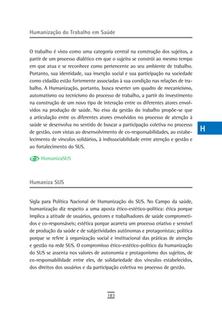 Humanização do trabalho em saúde                                                  a
                                                                                  B
O trabalho é visto como uma categoria central na construção dos sujeitos, a
partir de um processo dialético em que o sujeito se constrói ao mesmo tempo       C
em que atua e se reconhece como pertencente ao seu ambiente de trabalho.
Portanto, sua identidade, sua inserção social e sua participação na sociedade     d
como cidadão estão fortemente associadas à sua condição nas relações de tra-
balho. A Humanização, portanto, busca reverter um quadro de mecanicismo,          e
automatismo ou tecnicismo do processo de trabalho, a partir do investimento
na construção de um novo tipo de interação entre os diferentes atores envol-      F
vidos na produção de saúde. No eixo da gestão do trabalho propõe-se que
a articulação entre os diferentes atores envolvidos no processo de atenção à      G
saúde se desenvolva no sentido de buscar a participação coletiva no processo
de gestão, com vistas ao desenvolvimento de co-responsabilidades, ao estabe-      H
lecimento de vínculos solidários, à indissociabilidade entre atenção e gestão e
ao fortalecimento do SUS.
                                                                                  i
     HumanizaSUS                                                                  L
                                                                                  M
Humaniza sUs
                                                                                  n-o
Sigla para Política Nacional de Humanização do SUS. No Campo da saúde,            P
humanização diz respeito a uma aposta ético-estético-política: ética porque
implica a atitude de usuários, gestores e trabalhadores de saúde comprometi-      Q
dos e co-responsáveis; estética porque acarreta um processo criativo e sensível
de produção da saúde e de subjetividades autônomas e protagonistas; política      r
porque se refere à organização social e institucional das práticas de atenção
e gestão na rede SUS. O compromisso ético-estético-político da humanização
                                                                                  s
do SUS se assenta nos valores de autonomia e protagonismo dos sujeitos, de
co-responsabilidade entre eles, de solidariedade dos vínculos estabelecidos,
                                                                                  t
dos direitos dos usuários e da participação coletiva no processo de gestão.
                                                                                  U
                                                                                  V-Z
                                     183
 