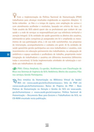 a
           Com a implementação da Política Nacional de Humanização (PNH)
  B   trabalhamos para alcançar resultados englobando as seguintes direções: 1)
      Serão reduzidas as filas e o tempo de espera, com ampliação do acesso e
  C   com atendimento acolhedor e resolutivo, baseado em critério de risco; 2)
      Todo usuário do SUS saberá quem são os profissionais que cuidam de sua
  d   saúde e a rede de serviços se responsabilizará por sua referência territorial e
      atenção integral; 3) As unidades de saúde garantirão os direitos dos usuários,
  e   orientando-se pelas conquistas já asseguradas em lei e ampliando os meca-
  F   nismos de sua participação ativa, e de sua rede sociofamiliar, nas propostas
      de intervenção, acompanhamento e cuidados em geral; 4) As unidades de
 G    saúde garantirão gestão participativa aos seus trabalhadores e usuários, com
      investimentos em educação permanente dos trabalhadores, na adequação de
 H    ambiência e espaço saudáveis e acolhedores de trabalho, propiciando maior
      integração de trabalhadores e usuários em diferentes momentos (diferentes
  i   rodas e encontros); 5) Serão implementadas atividades de valorização e cui-
      dado aos trabalhadores da saúde.
  L         PNH; Clínica Ampliada; Co-gestão; Acolhimento com Classificação de
 M    Risco nos Sistemas de Urgência do SUS; Ambiência; Direito dos usuários; Filas
      nos serviços; Gestão Participativa.
n-o         Área temática da Humanização na Biblioteca Virtual da Saúde/
            BVS em <www.saude.gov.br/bvs/humanizacao>; Sítio da PNH em
  P   <www.saude.gov.br/humanizasus>; Banco de Projetos da PNH – Boas
      Práticas de Humanização na Atenção e Gestão do SUS em www.saude.
 Q    gov.br/humanizasus e <www.saude.gov.br/coopera>; Política Nacional de
      Humanização – Documento Base para Gestores e Trabalhadores do SUS, no
  r   CD-ROM encartado nesta publicação.

  s
  t
 U
V-Z
                                           184
 