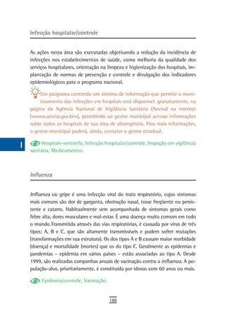 a    Infecção hospitalar/controle

  B
      As ações nesta área são executadas objetivando a redução da incidência de
  C   infecções nos estabelecimentos de saúde, como melhoria da qualidade dos
      serviços hospitalares, orientação na limpeza e higienização dos hospitais, im-
  d   plantação de normas de prevenção e controle e divulgação dos indicadores
      epidemiológicos para o programa nacional.
  e
          Um programa contendo um sistema de informação que permite o moni-
  F       toramento das infecções em hospitais está disponível, gratuitamente, na
      página da Agência Nacional de Vigilância Sanitária (Anvisa) na internet
 G    (<www.anvisa.gov.br>), permitindo ao gestor municipal acessar informações
      sobre todos os hospitais de sua área de abrangência. Para mais informações,
 H    o gestor municipal poderá, ainda, contatar o gestor estadual.

  i        Hospitais-sentinela, Infecção hospitalar/controle, Inspeção em vigilância
      sanitária, Medicamentos.
  L
 M    influenza

n-o
      Influenza ou gripe é uma infecção viral do trato respiratório, cujos sintomas
  P   mais comuns são dor de garganta, obstrução nasal, tosse freqüente ou persis-
      tente e catarro. Habitualmente vem acompanhada de sintomas gerais como
 Q    febre alta, dores musculares e mal-estar. É uma doença muito comum em todo
      o mundo.Transmitida através das vias respiratórias, é causada por vírus de três
  r   tipos: A, B e C, que são altamente transmissíveis e podem sofrer mutações
      (transformações em sua estrutura). Os dos tipos A e B causam maior morbidade
  s   (doença) e mortalidade (mortes) que os do tipo C. Geralmente as epidemias e
      pandemias – epidemia em vários países – estão associadas ao tipo A. Desde
  t   1999, são realizadas campanhas anuais de vacinação contra a influenza. A po-
      pulação-alvo, prioritariamente, é constituída por idosos com 60 anos ou mais.
 U
           Epidemia/controle, Vacinação.
V-Z
                                           188
 