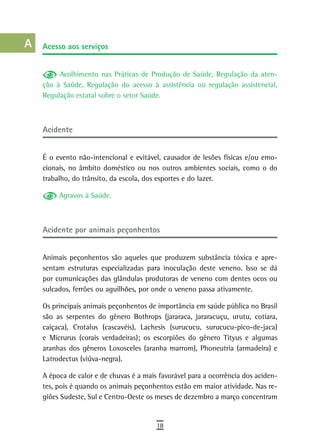 a    acesso aos serviços

  B
           Acolhimento nas Práticas de Produção de Saúde, Regulação da aten-
  C   ção à Saúde, Regulação do acesso à assistência ou regulação assistencial,
      Regulação estatal sobre o setor Saúde.
  d
  e   acidente
  F
      É o evento não-intencional e evitável, causador de lesões físicas e/ou emo-
 G    cionais, no âmbito doméstico ou nos outros ambientes sociais, como o do
      trabalho, do trânsito, da escola, dos esportes e do lazer.
 H
           Agravos à Saúde.
  i
  L   acidente por animais peçonhentos

 M
      Animais peçonhentos são aqueles que produzem substância tóxica e apre-
n-o   sentam estruturas especializadas para inoculação deste veneno. Isso se dá
      por comunicações das glândulas produtoras de veneno com dentes ocos ou
  P   sulcados, ferrões ou aguilhões, por onde o veneno passa ativamente.

 Q    Os principais animais peçonhentos de importância em saúde pública no Brasil
      são as serpentes do gênero Bothrops (jararaca, jararacuçu, urutu, cotiara,
  r   caiçaca), Crotalus (cascavéis), Lachesis (surucucu, surucucu-pico-de-jaca)
      e Micrurus (corais verdadeiras); os escorpiões do gênero Tityus e algumas
  s   aranhas dos gêneros Loxosceles (aranha marrom), Phoneutria (armadeira) e
      Latrodectus (viúva-negra).
  t
      A época de calor e de chuvas é a mais favorável para a ocorrência dos aciden-
 U    tes, pois é quando os animais peçonhentos estão em maior atividade. Nas re-
      giões Sudeste, Sul e Centro-Oeste os meses de dezembro a março concentram
V-Z
                                           18
 