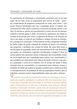 informação e comunicação em saúde                                                 a
                                                                                  B
Os instrumentos de informação e comunicação constituem uma via de mão
dupla. De um lado, temos os responsáveis pelo sistema de Saúde – gesto-           C
res, coordenadores de programas, profissionais de saúde, entre outros – que
devem fornecer informações para que a população possa: 1) ampliar seus            d
conhecimentos sobre saúde e aumentar a autonomia de decisão quanto à sua
vida; 2) orientar-se quanto aos procedimentos a tomar, em caso de doenças,        e
acidentes e demais agravo à saúde; 3) orientar-se, igualmente, em relação às
medidas de prevenção, para evitar o surgimento de doenças e de situações de       F
risco à sua saúde e á saúde de seus familiares e amigos; 4) sentir-se estimula-
da a participar na construção e funcionamento do SUS, integrando conselhos
                                                                                  G
de Saúde, órgãos de gestão colegiada de unidades de Saúde e de condução
                                                                                  H
dos programas e atividades dos serviços de Saúde. Do outro lado temos a
manifestação da população, através do encaminhamento de suas demandas,            i
que podem ser: reclamações, sugestões, reivindicações e elogios. É dever do
serviço público (dos governos) colocar à disposição das comunidades, canais       L
de comunicação para que a população possa realizar essas manifestações, o
que possibilita aos responsáveis pelo Sistema de Saúde conhecer o que pen-        M
sa a população e como ela se relaciona com os serviços de Saúde. É dessa
interação entre as comunidades e os responsáveis pelos sistemas, serviços e       n-o
atividades de Saúde que podem ser geradas condições para a melhoria do SUS
e, conseqüentemente, da qualidade de vida das populações, levando a que os        P
indivíduos assumam maiores responsabilidades sobre suas vidas e destinos.
                                                                                  Q
     A gestão municipal deve implementar núcleos de informação e comuni-
cação para a gestão participativa na esfera do SUS; deve desenvolver meca-        r
nismos para a ampliação das informações no município e promover debates
sobre o funcionamento do SUS com os munícipes; deve produzir e difundir           s
materiais e informações em Saúde, usando meios de comunicação existentes,
inclusive rádios comunitárias, tvs comunitárias e movimentos populares; deve      t
implementar serviços de ouvidoria ou de escuta das demandas da população,
instalando, por exemplo, caixas de coleta de sugestões/reclamações nas uni-       U
                                                                                  V-Z
                                     189
 