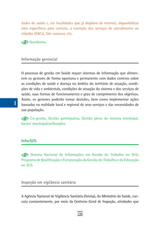 a    dades de saúde e, em localidades que já dispõem de internet, disponibilizar
      sites específicos para contato, a exemplo dos serviços de atendimento ao
  B   cidadão (SACs), fale conosco, etc.

  C        Ouvidorias.

  d
      informação gerencial
  e
  F   O processo de gestão em Saúde requer sistemas de informação que alimen-
      tem os gestores de forma oportuna e permanente com dados corretos sobre
 G    as condições de saúde e doença no âmbito do território de atuação, condi-
      ções de vida e ambientais, condições de atuação do sistema e dos serviços de
 H    saúde, suas formas de funcionamento e grau de cumprimento dos objetivos.
      Assim, os gestores poderão tomar decisões, bem como implementar ações
  i   baseadas na realidade local e regional de seus serviços e das necessidades de
      sua população.
  L
           Co-gestão, Gestão participativa, Gestão plena do sistema municipal,
 M    Gestor municipal/atribuições.

n-o
      inforsUs
  P
 Q          Sistema Nacional de Informações em Gestão do Trabalho no SUS;
      Programa de Qualificação e Estruturação da Gestão do Trabalho e da Educação
  r   no SUS

  s
      inspeção em vigilância sanitária
  t
 U    A Agência Nacional de Vigilância Sanitária (Anvisa), do Ministério da Saúde, exe-
      cuta constantemente, por meio da Gerência–Geral de Inspeção, atividades que
V-Z
                                            190
 