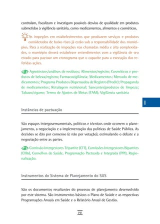 controlam, fiscalizam e investigam possíveis desvios de qualidade em produtos      a
submetidos à vigilância sanitária, como medicamentos, alimentos e cosméticos.
                                                                                   B
     As inspeções em estabelecimentos que produzem serviços e produtos
     considerados de baixo risco já estão sob a responsabilidade dos municí-       C
pios. Para a realização de inspeções nas chamadas média e alta complexida-
des, o município deverá estabelecer entendimentos com a vigilância de seu          d
estado para pactuar um cronograma que o capacite para a execução das re-
feridas ações.                                                                     e
     Agrotóxicos/análises de resíduos; Alimentos/registro; Cosméticos e pro-       F
dutos de beleza/registro; Farmacovigilância; Medicamentos; Mercado de me-
dicamentos; Programa Produtos Dispensados de Registro (Prodir); Propaganda         G
de medicamentos; Rotulagem nutricional; Saneantes/produtos de limpeza;
Tabaco/cigarro; Termo de Ajustes de Metas (TAM); Vigilância sanitária              H
                                                                                   i
instâncias de pactuação
                                                                                   L
São espaços intergovernamentais, políticos e técnicos onde ocorrem o plane-        M
jamento, a negociação e a implementação das políticas de Saúde Pública. As
decisões se dão por consenso (e não por votação), estimulando o debate e a         n-o
negociação entre as partes.
                                                                                   P
     Comissão Intergestores Tripartite (CIT), Comissões Intergestores Bipartites
(CIBs), Conselhos de Saúde, Programação Pactuada e Integrada (PPI), Regio-         Q
nalização.
                                                                                   r
instrumentos do sistema de Planejamento do sUs                                     s
                                                                                   t
São os documentos resultantes do processo de planejamento desenvolvido
por este sistema. São instrumentos básicos o Plano de Saúde e as respectivas       U
Programações Anuais em Saúde e o Relatório Anual de Gestão.
                                                                                   V-Z
                                      191
 