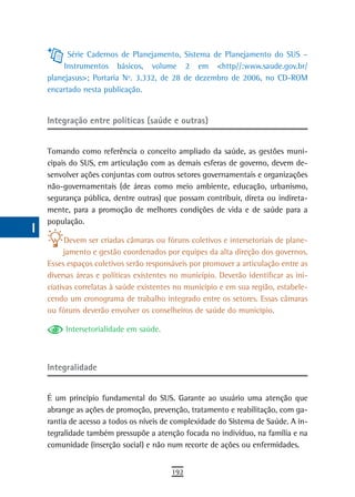 a          Série Cadernos de Planejamento, Sistema de Planejamento do SUS –
           Instrumentos básicos, volume 2 em <http//:www.saude.gov.br/
  B   planejasus>; Portaria Nº. 3.332, de 28 de dezembro de 2006, no CD-ROM
      encartado nesta publicação.
  C
  d   Integração entre políticas (saúde e outras)

  e
      Tomando como referência o conceito ampliado da saúde, as gestões muni-
  F   cipais do SUS, em articulação com as demais esferas de governo, devem de-
      senvolver ações conjuntas com outros setores governamentais e organizações
 G    não-governamentais (de áreas como meio ambiente, educação, urbanismo,
      segurança pública, dentre outras) que possam contribuir, direta ou indireta-
 H    mente, para a promoção de melhores condições de vida e de saúde para a
      população.
  i
            Devem ser criadas câmaras ou fóruns coletivos e intersetoriais de plane-
  L        jamento e gestão coordenados por equipes da alta direção dos governos.
      Esses espaços coletivos serão responsáveis por promover a articulação entre as
 M    diversas áreas e políticas existentes no município. Deverão identificar as ini-
      ciativas correlatas à saúde existentes no município e em sua região, estabele-
n-o   cendo um cronograma de trabalho integrado entre os setores. Essas câmaras
      ou fóruns deverão envolver os conselheiros de saúde do município.
  P
           Intersetorialidade em saúde.
 Q
  r   integralidade

  s
      É um princípio fundamental do SUS. Garante ao usuário uma atenção que
  t   abrange as ações de promoção, prevenção, tratamento e reabilitação, com ga-
      rantia de acesso a todos os níveis de complexidade do Sistema de Saúde. A in-
 U    tegralidade também pressupõe a atenção focada no indivíduo, na família e na
      comunidade (inserção social) e não num recorte de ações ou enfermidades.
V-Z
                                           192
 