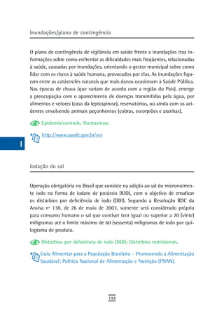 a    Inundações/plano de contingência

  B
      O plano de contingência de vigilância em saúde frente a inundações traz in-
  C   formações sobre como enfrentar as dificuldades mais freqüentes, relacionadas
      à saúde, causadas por inundações, orientando o gestor municipal sobre como
  d   lidar com os riscos à saúde humana, provocados por elas. As inundações figu-
      ram entre as catástrofes naturais que mais danos ocasionam à Saúde Pública.
  e   Nas épocas de chuva (que variam de acordo com a região do País), emerge
      a preocupação com o aparecimento de doenças transmitidas pela água, por
  F   alimentos e vetores (caso da leptospirose), reservatórios, ou ainda com os aci-
      dentes envolvendo animais peçonhentos (cobras, escorpiões e aranhas).
 G
           Epidemia/controle, Hantavirose.
 H         http://www.saude.gov.br/svs
  i
  L
      iodação do sal
 M
n-o   Operação obrigatória no Brasil que consiste na adição ao sal do micronutrien-
      te iodo na forma de iodato de potássio (KIO), com o objetivo de erradicar
  P   os distúrbios por deficiência de iodo (DDI). Segundo a Resolução RDC da
      Anvisa nº 130, de 26 de maio de 2003, somente será considerado próprio
 Q    para consumo humano o sal que contiver teor igual ou superior a 20 (vinte)
      miligramas até o limite máximo de 60 (sessenta) miligramas de iodo por qui-
  r   lograma de produto.

  s        Distúrbios por deficiência de iodo (DDI); Distúrbios nutricionais.

           Guia Alimentar para a População Brasileira – Promovendo a Alimentação
  t        Saudável; Política Nacional de Alimentação e Nutrição (PNAN).

 U
V-Z
                                           194
 