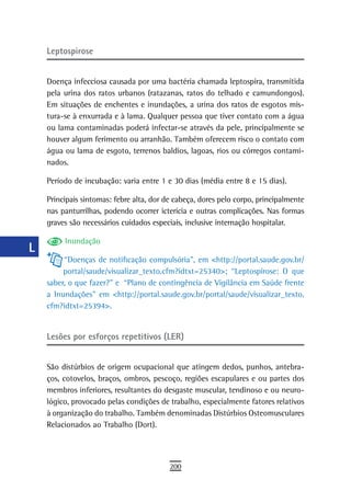 a    Leptospirose

  B
      Doença infecciosa causada por uma bactéria chamada leptospira, transmitida
  C   pela urina dos ratos urbanos (ratazanas, ratos do telhado e camundongos).
      Em situações de enchentes e inundações, a urina dos ratos de esgotos mis-
  d   tura-se à enxurrada e à lama. Qualquer pessoa que tiver contato com a água
      ou lama contaminadas poderá infectar-se através da pele, principalmente se
  e   houver algum ferimento ou arranhão. Também oferecem risco o contato com
      água ou lama de esgoto, terrenos baldios, lagoas, rios ou córregos contami-
  F   nados.

 G    Período de incubação: varia entre 1 e 30 dias (média entre 8 e 15 dias).

      Principais sintomas: febre alta, dor de cabeça, dores pelo corpo, principalmente
 H    nas panturrilhas, podendo ocorrer icterícia e outras complicações. Nas formas
  i   graves são necessários cuidados especiais, inclusive internação hospitalar.

           Inundação
  L
           “Doenças de notificação compulsória”, em <http://portal.saude.gov.br/
 M         portal/saude/visualizar_texto.cfm?idtxt=25340>; “Leptospirose: O que
      saber, o que fazer?” e “Plano de contingência de Vigilância em Saúde frente
n-o   a Inundações” em <http://portal.saude.gov.br/portal/saude/visualizar_texto.
      cfm?idtxt=25394>.
  P
 Q    Lesões por esforços repetitivos (LER)

  r
      São distúrbios de origem ocupacional que atingem dedos, punhos, antebra-
  s   ços, cotovelos, braços, ombros, pescoço, regiões escapulares e ou partes dos
      membros inferiores, resultantes do desgaste muscular, tendinoso e ou neuro-
  t   lógico, provocado pelas condições de trabalho, especialmente fatores relativos
      à organização do trabalho. Também denominadas Distúrbios Osteomusculares
 U    Relacionados ao Trabalho (Dort).

V-Z
                                            200
 