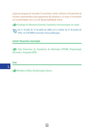 a    zação de pesquisa de mercado. É necessário, ainda, verificar se há previsão de
      recursos orçamentários para pagamento das despesas e se essas se encontram
  B   em conformidade com a Lei de Responsabilidade Fiscal.

  C          Catálogo de Materiais (Catmat), Consórcios intermunicipais de saúde.

             Lei nº 10.520, de 17 de julho de 2002, Lei nº 8.666, de 21 de junho de
  d          1993, no CD-ROM encartado nesta publicação.
  e
      Limite financeiro municipal
  F
 G         Teto Financeiro da Assistência do Município (TFAM), Programação
      Pactuada e Integrada (PPI).
 H
  i   Lixo
  L
             Resíduos sólidos (lixo)/manejo urbano.
 M
n-o
  P
 Q
  r
  s
  t
 U
V-Z
                                           202
 