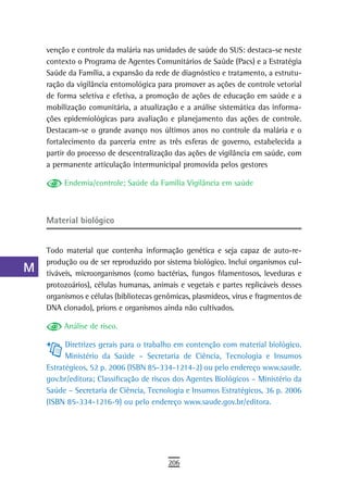 a    venção e controle da malária nas unidades de saúde do SUS: destaca-se neste
      contexto o Programa de Agentes Comunitários de Saúde (Pacs) e a Estratégia
  B   Saúde da Família, a expansão da rede de diagnóstico e tratamento, a estrutu-
      ração da vigilância entomológica para promover as ações de controle vetorial
  C   de forma seletiva e efetiva, a promoção de ações de educação em saúde e a
      mobilização comunitária, a atualização e a análise sistemática das informa-
  d   ções epidemiológicas para avaliação e planejamento das ações de controle.
      Destacam-se o grande avanço nos últimos anos no controle da malária e o
  e   fortalecimento da parceria entre as três esferas de governo, estabelecida a
      partir do processo de descentralização das ações de vigilância em saúde, com
  F   a permanente articulação intermunicipal promovida pelos gestores

 G         Endemia/controle; Saúde da Família Vigilância em saúde

 H
      Material biológico
  i
  L   Todo material que contenha informação genética e seja capaz de auto-re-
      produção ou de ser reproduzido por sistema biológico. Inclui organismos cul-
 M    tiváveis, microorganismos (como bactérias, fungos filamentosos, leveduras e
      protozoários), células humanas, animais e vegetais e partes replicáveis desses
n-o   organismos e células (bibliotecas genômicas, plasmídeos, vírus e fragmentos de
      DNA clonado), prions e organismos ainda não cultivados.
  P
           Análise de risco.
 Q
            Diretrizes gerais para o trabalho em contenção com material biológico.
  r         Ministério da Saúde – Secretaria de Ciência, Tecnologia e Insumos
      Estratégicos, 52 p. 2006 (ISBN 85-334-1214-2) ou pelo endereço www.saude.
  s   gov.br/editora; Classificação de riscos dos Agentes Biológicos – Ministério da
      Saúde – Secretaria de Ciência, Tecnologia e Insumos Estratégicos, 36 p. 2006
  t   (ISBN 85-334-1216-9) ou pelo endereço www.saude.gov.br/editora.

 U
V-Z
                                           206
 