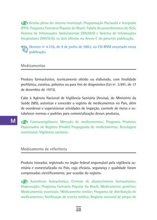 a          Gestão plena do sistema municipal; Programação Pactuada e Integrada
      (PPI); Programa Farmácia Popular do Brasil; Tabela de procedimentos do SUS;
  B   Sistema de Informações Ambulatoriais (SIA/SUS) e Sistema de Informações
      Hospitalares (SIH/SUS), os dois últimos no Anexo C da presente publicação.
  C
           Decreto nº 4.726, de 9 de junho de 2003, no CD-ROM encartado nesta
  d        publicação.

  e
      Medicamentos
  F
      Produto farmacêutico, tecnicamente obtido ou elaborado, com finalidade
 G    profilática, curativa, paliativa ou para fins de diagnóstico (Lei nº. 5.991, de 17
 H    de dezembro de 1973).

      Cabe à Agência Nacional de Vigilância Sanitária (Anvisa), do Ministério da
  i   Saúde (MS), autorizar e conceder o registro de medicamentos no País, além
      de coordenar e supervisionar atividades de inspeção, controle de riscos e es-
  L   tabelecer normas e padrões para comercialização desses produtos.

 M          Farmacovigilância; Mercado de medicamentos; Programa Produtos
      Dispensados de Registro (Prodir) Propaganda de medicamentos; Rotulagem
n-o   nutricional; Vigilância sanitária.

  P
      Medicamento de referência
 Q
  r   Produto inovador, registrado no órgão federal responsável pela vigilância sa-
      nitária e comercializado no País, cuja eficácia, segurança e qualidade foram
  s   comprovadas cientificamente, por ocasião do registro.

  t         Assistência farmacêutica; Centrais de abastecimento farmacêutico;
      Dispensação; Programa Farmácia Popular do Brasil; Medicamento genérico;
 U    Medicamentos essenciais; Medicamento similar; Programa de distribuição de
      medicamentos; Notificação de receita médica; Registro nacional de preços de
V-Z
                                             208
 