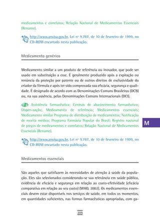 medicamentos e correlatos; Relação Nacional de Medicamentos Essenciais           a
(Rename).
                                                                                 B
     http://www.anvisa.gov.br, Lei nº 9.787, de 10 de fevereiro de 1999, no
     CD-ROM encartado nesta publicação.                                          C
                                                                                 d
Medicamento genérico
                                                                                 e
Medicamento similar a um produto de referência ou inovador, que pode ser
usado em substituição a esse. É geralmente produzido após a expiração ou
                                                                                 F
renúncia da proteção por patente ou de outros direitos de exclusividade do
criador da fórmula e após ter sido comprovada sua eficácia, segurança e quali-
                                                                                 G
dade. É designado de acordo com as Denominações Comuns Brasileiras (DCB)
ou, na sua ausência, pelas Denominações Comuns Internacionais (DCI).
                                                                                 H
      Assistência farmacêutica; Centrais de abastecimento farmacêutico;          i
Dispen-sação; Medicamento de referência; Medicamentos essenciais;
Medicamento similar Programa de distribuição de medicamentos; Notificação        L
de receita médica; Programa Farmácia Popular do Brasil; Registro nacional
de preços de medicamentos e correlatos; Relação Nacional de Medicamentos
                                                                                 M
Essenciais (Rename).
                                                                                 n-o
     http://www.anvisa.gov.br, Lei nº 9.787, de 10 de fevereiro de 1999, no
     CD-ROM encartado nesta publicação.                                          P
                                                                                 Q
Medicamentos essenciais
                                                                                 r
São aqueles que satisfazem às necessidades de atenção à saúde da popula-
                                                                                 s
ção. Eles são selecionados considerando-se sua relevância em saúde pública,
evidência de eficácia e segurança em relação ao custo-efetividade (eficácia      t
comparativa em relação ao seu custo) (WHO, 2002). Os medicamentos essen-
ciais devem estar disponíveis nos serviços de saúde, em todos os momentos,       U
em quantidades suficientes, nas formas farmacêuticas apropriadas, com ga-
                                                                                 V-Z
                                     209
 