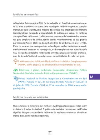 Medicina antroposófica                                                           a
                                                                                 B
A Medicina Antroposófica (MA) foi introduzida no Brasil há aproximadamen-
te 60 anos e apresenta-se como uma abordagem médico-terapêutica comple-          C
mentar, de base vitalista, cujo modelo de atenção está organizado de maneira
transdisciplinar, buscando a integralidade do cuidado em saúde. Os médicos       d
antroposóficos utilizam os conhecimentos e recursos da MA como instrumen-
tos para ampliação da clínica, tendo obtido reconhecimento de sua prática        e
por meio do Parecer 21/93 do Conselho Federal de Medicina, em 23/11/1993.
Entre os recursos que acompanham a abordagem médica destaca-se o uso de          F
medicamentos baseados na homeopatia, na fitoterapia e outros específicos da
MA. Integrado ao trabalho médico está prevista a atuação de outros profissio-    G
nais da área da Saúde, de acordo com as especificidades de cada categoria.
                                                                                 H
    A MA insere-se na Política de Medicina Natural e Práticas Complementares
    (PMNPC) como proposta de observatórios de experiências no SUS.               i
     Fitoterapia e planas medicinais; Homeopatia; Acupuntura; Política           L
Nacional de Medicina Natural e Práticas Complementares (PMNPC).

      Política Nacional de Práticas Integrativas e Complementares no SUS
                                                                                 M
     (PNPIC); Portaria nº. 971, de 4 de maio de 2006; Portaria n° 1600, de 18
de julho de 2006; Portaria n° 853, de 17 de novembro de 2006; <www.saude.
                                                                                 n-o
gov.br/dab>.
                                                                                 P
Medicina baseada em evidências                                                   Q
                                                                                 r
Uso consciente e minucioso das melhores evidências atuais nas decisões sobre
assistência à saúde individual. A prática da medicina baseada em evidências      s
significa integrar a experiência individual às melhores evidências cientifica-
mente tidas como válidas disponíveis.                                            t
                                                                                 U
                                                                                 V-Z
                                     211
 