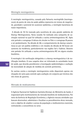 a    Meningite meningocócica

  B
      A meningite meningocócica, causada pela Neisseria meningitidis (meningo-
  C   coco), do ponto de vista da saúde pública representa em termos de magnitu-
      de, gravidade e potencial de ocasionar epidemias, a meningite bacteriana de
  d   maior importância.

  e    A década de 70 foi marcada pela ocorrência de uma grande epidemia de
      Doença Meningocócica. Nesta ocasião foi realizada uma campanha de va-
  F   cinação nacional na qual foi utilizada a vacina antimeningocócica AC. Após
      este período o sorogrupo A deixou de circular no País e o sorogrupo B passou
 G    a ser predominante. Na década de 80, o comportamento da doença caracte-
      rizou-se por um padrão endêmico e em meados da década de 90 houve um
 H    aumento da incidência, particularmente nas regiões Sul e Sudeste. Durante
      este período foi utilizada a vacina antimeningocócica BC em alguns estados
  i   brasileiros.

  L   A meningite é de notificação obrigatória e a doença meningocócica é de no-
      tificação imediata. O caso suspeito deve ser informado às autoridades locais
 M    de saúde, que deverão providenciar a investigação epidemiológica e avaliação
      da necessidade de adoção de medidas de controle pertinentes.
n-o   As vacinas contra a meningite meningocócica estão disponíveis apenas em
      situações de surto para controle após avaliação em conjunto por técnicos dos
  P   três níveis de governo.
 Q
  r   Mercado de medicamentos

  s   A Agência Nacional de Vigilância Sanitária (Anvisa), do Ministério da Saúde, é
      responsável pelo monitoramento do mercado brasileiro de medicamentos. Por
  t   meio da Gerência de Regulação Econômica, a Agência executa atividades que
      buscam desenvolver, administrar e fiscalizar os procedimentos desse mercado,
 U    com o objetivo de ampliar o acesso da população a medicamentos essenciais,

V-Z   estimulando a concorrência no setor.

                                           212
 