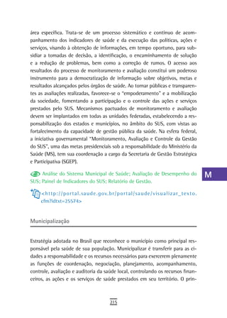 área específica. Trata-se de um processo sistemático e contínuo de acom-                                              a
panhamento dos indicadores de saúde e da execução das políticas, ações e
serviços, visando à obtenção de informações, em tempo oportuno, para sub-                                             B
sidiar a tomadas de decisão, a identificação, o encaminhamento de solução
e a redução de problemas, bem como a correção de rumos. O acesso aos                                                  C
resultados do processo de monitoramento e avaliação constitui um poderoso
instrumento para a democratização de informação sobre objetivos, metas e
                                                                                                                      d
resultados alcançados pelos órgãos de saúde. Ao tornar públicas e transparen-
tes as avaliações realizadas, favorece-se o “empoderamento” e a mobilização
                                                                                                                      e
da sociedade, fomentando a participação e o controle das ações e serviços
                                                                                                                      F
prestados pelo SUS. Mecanismos pactuados de monitoramento e avaliação
devem ser implantados em todas as unidades federadas, estabelecendo a res-                                            G
ponsabilização dos estados e municípios, no âmbito do SUS, com vistas ao
fortalecimento da capacidade de gestão pública da saúde. Na esfera federal,                                           H
a iniciativa governamental “Monitoramento, Avaliação e Controle da Gestão
do SUS”, uma das metas presidenciais sob a responsabilidade do Ministério da                                          i
Saúde (MS), tem sua coordenação a cargo da Secretaria de Gestão Estratégica
e Participativa (SGEP).                                                                                               L
     Análise do Sistema Municipal de Saúde; Avaliação de Desempenho do                                                M
SUS; Painel de Indicadores do SUS; Relatório de Gestão.

     < h t t p : / / p o r t a l . sa u d e . g ov. b r / p o r t a l / sa u d e / v is u a l i z a r _ t e x t o .
                                                                                                                      n-o
     cfm?idtxt=25574>
                                                                                                                      P
Municipalização                                                                                                       Q
                                                                                                                      r
Estratégia adotada no Brasil que reconhece o município como principal res-
ponsável pela saúde de sua população. Municipalizar é transferir para as ci-                                          s
dades a responsabilidade e os recursos necessários para exercerem plenamente
as funções de coordenação, negociação, planejamento, acompanhamento,                                                  t
controle, avaliação e auditoria da saúde local, controlando os recursos finan-
ceiros, as ações e os serviços de saúde prestados em seu território. O prin-                                          U
                                                                                                                      V-Z
                                                     215
 