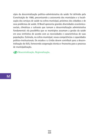 a    cípio da descentralização político-administrativa da saúde foi definido pela
      Constituição de 1988, preconizando a autonomia dos municípios e a locali-
  B   zação dos serviços de saúde na esfera municipal, próximos dos cidadãos e de
      seus problemas de saúde. O Brasil apresenta grandes diversidades econômico-
  C   sociais, climáticas e culturais que tornam a descentralização administrativa
      fundamental: ela possibilita que os municípios assumam a gestão da saúde
  d   em seus territórios de acordo com as necessidades e características de suas
      populações. Estimula, na esfera municipal, novas competências e capacidades
  e   político-institucionais. Os estados e a União devem contribuir para a descen-
      tralização do SUS, fornecendo cooperação técnica e financeira para o processo
  F   de municipalização.

 G         Descentralização, Regionalização.

 H
  i
  L
 M
n-o
  P
 Q
  r
  s
  t
 U
V-Z
                                          216
 