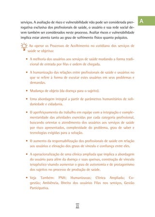 serviços. A avaliação de risco e vulnerabilidade não pode ser considerada prer-   a
rogativa exclusiva dos profissionais de saúde, o usuário e sua rede social de-
vem também ser considerados neste processo. Avaliar riscos e vulnerabilidade      B
implica estar atento tanto ao grau de sofrimento físico quanto psíquico.
                                                                                  C
     Ao operar os Processos de Acolhimento no cotidiano dos serviços de
    saúde se objetiva:                                                            d
   •	 A melhoria dos usuários aos serviços de saúde mudando a forma tradi-
                                                                                  e
      cional de entrada por filas e ordem de chegada.

   •	 A humanização das relações entre profissionais de saúde e usuários no       F
      que se refere à forma de escutar estes usuários em seus problemas e
      demandas.
                                                                                  G
   •	 Mudança de objeto (da doença para o sujeito).                               H
   •	 Uma abordagem integral a partir de parâmetros humanitários de soli-         i
      dariedade e cidadania.

   •	 O aperfeiçoamento do trabalho em equipe com a integração e comple-
                                                                                  L
      mentaridade das atividades exercidas por cada categoria profissional,
      buscando orientar o atendimento dos usuários aos serviços de saúde
                                                                                  M
      por risco apresentados, complexidade do problema, grau de saber e
                                                                                  n-o
      tecnologias exigidas para a solução.

   •	 O aumento da responsabilização dos profissionais de saúde em relação        P
      aos usuários e elevação dos graus de vínculo e confiança entre eles.
                                                                                  Q
   •	 A operacionalização de uma clínica ampliada que implica a abordagem
      do usuário para além da doença e suas queixas, construção de vínculo        r
      terapêutico visando aumentar o grau de autonomia e de protagonismo
      dos sujeitos no processo de produção de saúde.                              s
   •	 Veja Também: PNH; Humanizasus; Clínica Ampliada; Co-                        t
      gestão; Ambiência, Direito dos usuários Filas nos serviços, Gestão
      Participativa.                                                              U
                                                                                  V-Z
                                      21
 